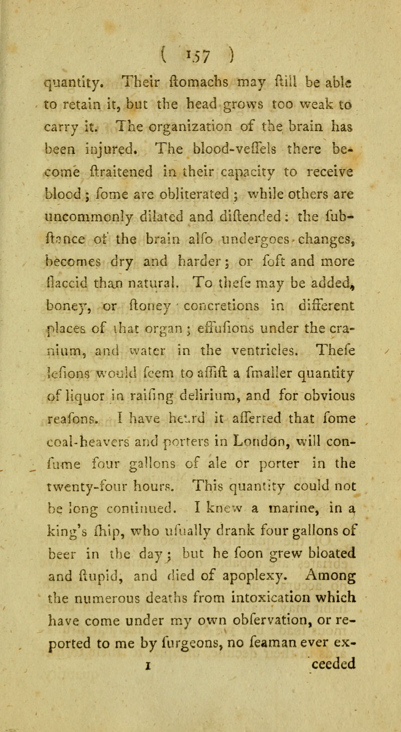 quantity. Their ftomachs may dill be able to retain it^ but the head grows too weak to carry it. The organization of the brain has been injured. The blood-vefTels there be- come ftraitened in their capacity to receive blood ; fome are obliterated ; while others are uncommonly dilated and diftended: the fub- ftonce ot the brain alfo undergoes changes, becomes dry and harder; or foft and more iiaccid than natural. To thefe may be added, boney, or ftoney - concretions in different places of ihat organ ; effufions under the cra- nium, and water in the ventricles. Thefe lefions would (cem to affift a fmaller quantity of liquor in raifing delirium, and for obvious reafons. I have het.rd it afferted that fome coal-heavers and porters in London, will con- fume four gallons of ale or porter in the twenty-four hours. This quantity could not be long continued. I knew a marine, in a king's fhip, who ufually drank four gallons of beer in the day ; but he foon grew bloated and ftupld, and died of apoplexy. Among the numerous deaths from intoxication which have come under m.y own obfervation, or re- ported to me by fiirgeons, no feaman ever ex- I ceedcd