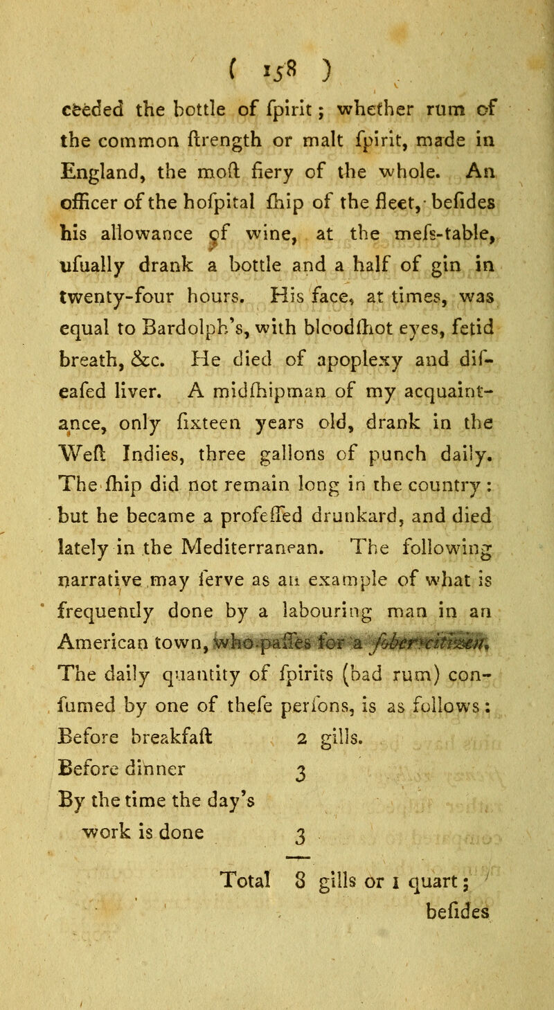 c^eded the bottle of fpirit; whether rum of the common ftrength or malt fpirit, made in England, the mod fiery of the whole. An officer of the hofpital fhip of the fleet,- befides his allowance jf wine, at the mefs-taWe, ufually drank a bottle and a half of gin in twenty-four hours. His face, at times, was equal to Bardolph's, with biood(hot eyes, fetid breath, &c. He died of apoplexy and dif- eafed liver. A midfhipman of my acquaint- ance, only fixteen years old, drank in the Weft Indies, three gallons of punch daily. The fhip did not remain long in the country : but he became a profefiTed drunkard, and died lately in the Mediterranean. The following narrative may ferve as an example of what is frequently done by a labouring man in an The daily quantity of fpirits (bad rum) con- , fumed by one of thefe peribns, is as follows: Before breakfaft 2 gills. Before dinner 3 By the time the day's work is done 3 Total 8 gills or i quart; ' befides