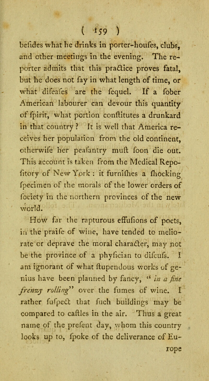 ( *59 ) befides what he drinks in porter-houfes, clubs, and other meetings in the evening. The re- porter admits that this practice proves fatal, but he does not fay in what length of time, or w^hat difeafes are the fequel. If a fober American labourer can devour this quantity of fpirit^'what portion conftitutes a drunkard itlthrat country ? It is w^ell that America re- ceives her population from the old continent, otherwife her peafantry muft foon die out. This account is taken from the Medical Rcpo- fitory of New York : it furniflies a fhocking fpecimen of the morals of the lower orders of fociety in the northern provinces of the new world. ' How far the rapturous efFufions of poets, in the praife of wine, have tended to melio- rate or deprave the moral charader, may not be the province of a phyfician to difcufs. I am ignorant of what ftupendous vc^orks of ge- nius have been planned by fancy, *' in a fine freri'zy rolling'' over the fumes of wine. I rather fufpedl that fuch buildings may be compared to caftles in the air. Thus a great name of the prefent day, whom this country looks up to, fpoke of the deliverance of Eu- . rope
