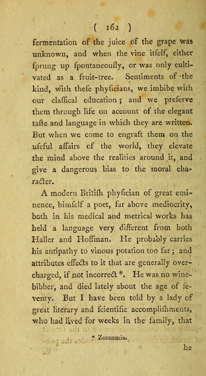 fermentation of the juice of the grape was unknown, and when the vine itfelf, either fprung up fpontaneoufly, or was only culti- vated as a fruit-tree. Sentiments of -the kind, with thefe phyficians, we imbibe with our claffical education ; and we preferve them through hfe on account of the elegant tafte and language in which they arc written. But when we come to engraft them on the ufeful affairs of the world, they elevate the mind above the realities around it, and give a dangerous bias to the moral cha- rader. A modern Britifli phyfician of great emi- nence, himfelf a poet, far above mediocrity, both in his medical and metrical works has held a language very different from both Hailler and Hoffman* He probably carries his antipathy to vinous potation too far; and attributes effects to it that are generally over- charged, if jnot incorre£l*. He was no wine- bibber, and died lately about the age of fe- venty. But I have been told by a lady of great literary and fcientific accomplifliments, who had lived for weeks in the family, that * Zoonomia. . ' he