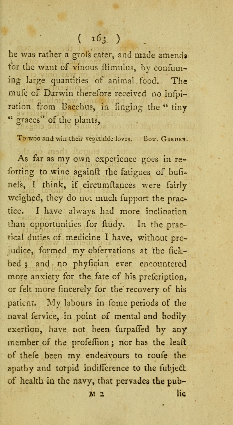 he was rather a grofs eater, and made amends tor the want of vinous flimulus, by confum- ing large quantities of animal food. The mufe of Darwin therefore received no infpi- ration from Bacchus, in finging the  tiny *' graces'' of the plants. To woo and win tlieir vegetable loves. Bot. GAaDEw. As far as my own experience goes in re- forting to wine againfl the fatigues of bufi- nefs, I think, if circumftances v^ere fairly weighed, they do noi much fupport the prac* tice. I have always had more inclination than opportunities for ftudy. In the prac- tical duties o£ medicine I have, without pre- judice, formed my obfervations at the fick- bed ; and no phyfician ever encountered more anxiety for the fate of his prefcription, or felt more fmcerely for the'recovery of his patient. My labours in fome periods of the naval fervice, in point of mental and bodily exertion, have not been furpaffed by any member of the profeflion; nor has the leaft of thefe been my endeavours to roufe the apathy and torpid indifference to the fubjed: of health in the navy, that pervades the pub- M 2 lie