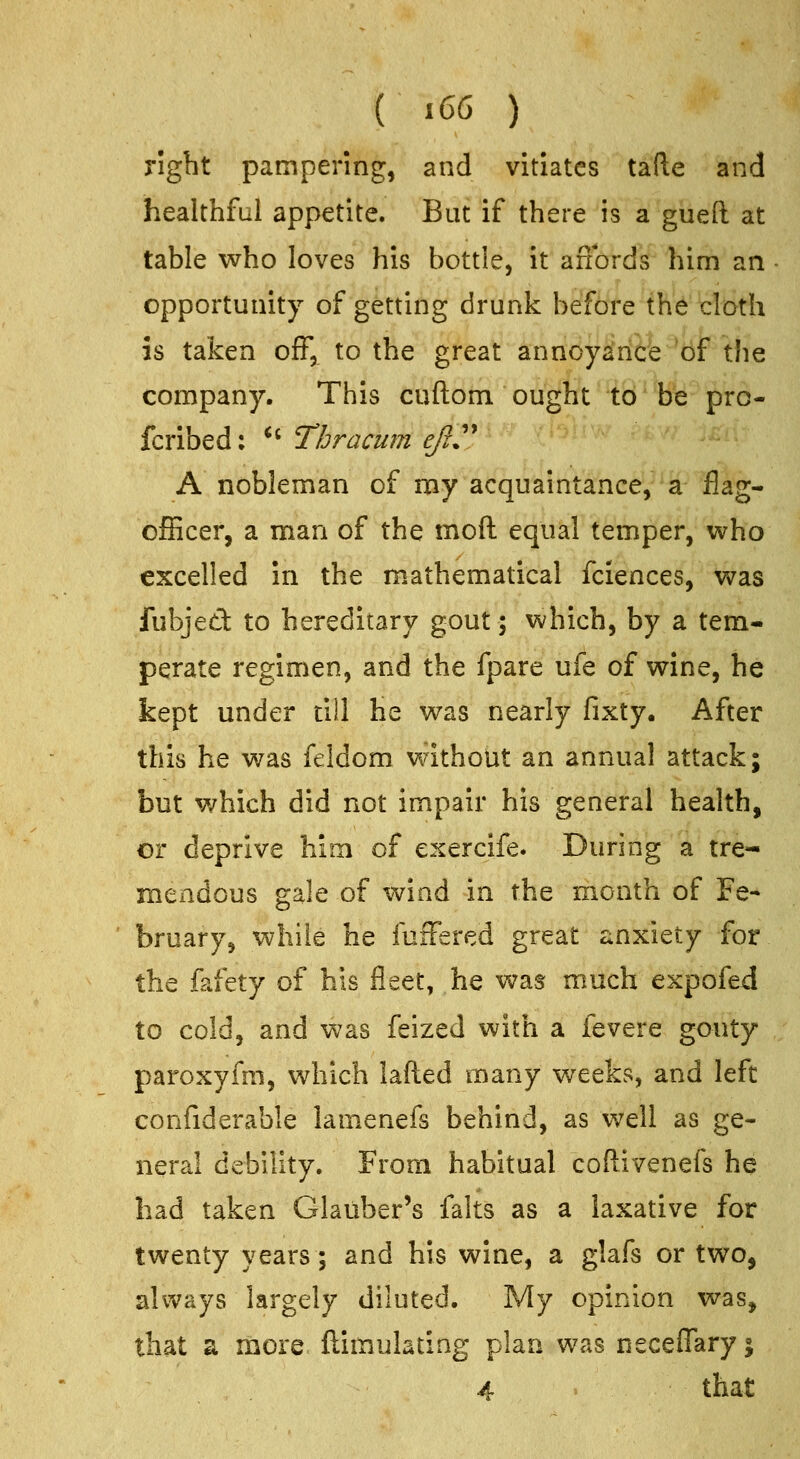 right pampering, and vitiates tafle and healthful appetite. But if there is a gueft at table who loves his bottle, it anbrds him an • opportunity of getting drunk before the cloth is taken off, to the great annoyance of the company. This cuftom ought to be pro- fcribed: *' Thracum ejiy A nobleman of my acquaintance, a flag- ofEcer, a man of the mod equal temper, who excelled in the mathematical fciences, v>ras fubjed to hereditary gout; which, by a tem- perate regimen, and the fpare ufe of wine, he kept under till he was nearly fixty. After this he was feldom without an annual attack; but which did not impair his general health, or deprive him of exercife. During a tre- mendous gale of wind in the month of Fe- ■ bruary, while he fuffered great anxiety for the fafety of his fleet, he v^as much expofed to cold, and Vv'as feized with a fevere gouty paroxyfm, which lafted many weeks, and left confiderable lamenefs behind, as well as ge- neral debility. From habitual coftivenefs he had taken Glauber's falts as a laxative for twenty years; and his wine, a glafs or two, always largely diluted. My opinion was, that a more ftimulating plan was neceffaryj 4 that