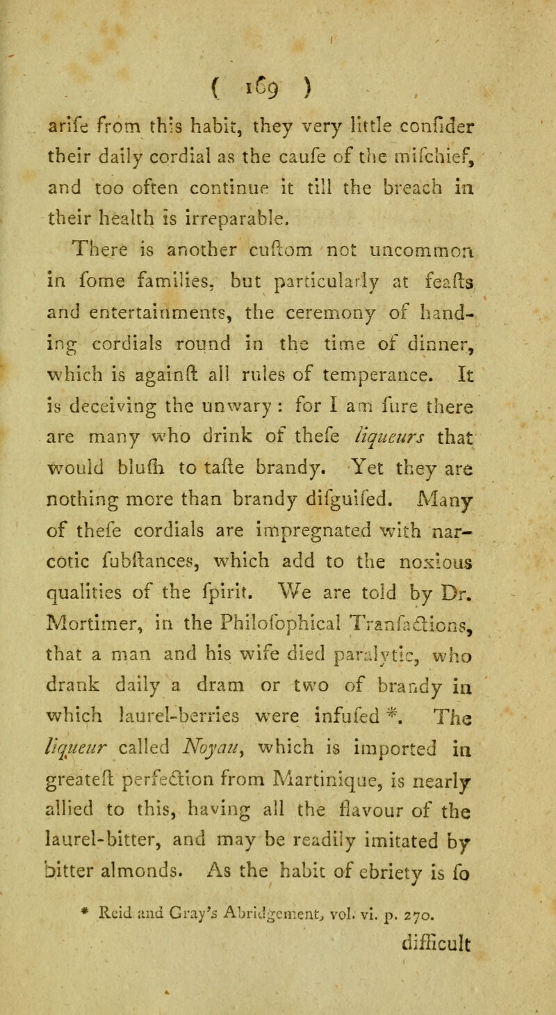 ( iCg ) , arife from this habit, they very little confider their daily cordial as the caufe of the mirchief, and too often continue it till the breach ia their health is irreparable. There is another cuftom not uacommon in fome families, but particularly at feafts and entertainments, the ceremony of hand- ing cordials round in the time of dinner, which is again ft all rules of temperance. It is deceiving the unwary : for lam fure there are many who drink of thefe liqueurs that would blufli to tafte brandy. Yet they are nothing more than brandy difguifed. Many of thefe cordials are impregnated with nar- cotic fnbrtances, which add to the noxious qualities of the fpirit. We are told by Dr. Mortimer, in the Philofophical Tranfadlions, that a man and his wife died paralytic, who drank daily a dram or two of braady in which laurel-berries w^ere infufed *. The liqueur called Noyau^ which is imported ia greateft perfection from Martinique, is nearly allied to this, having all the flavour of the laurel-bitter, and may be readily imitated by bitter almonds. As the habit of ebriety is fo * Reid and Gray's Abridgement^ vol. vl. p. 270. difficult