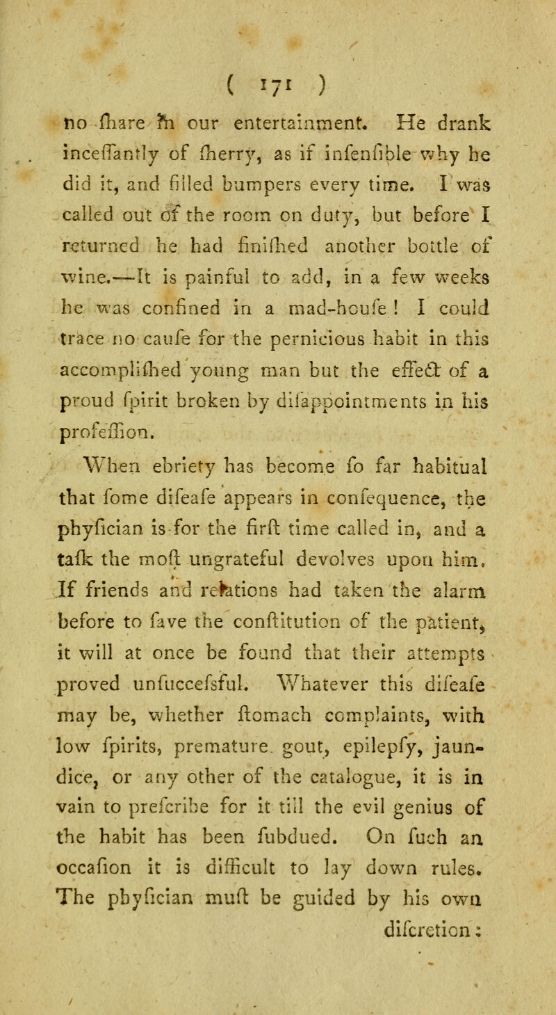 ( 17' ) tio fliare ?h our entertainment- He drank incefiantly of iherry, as if infenfible why he did it, and filled bumpers every time. Iwas called out oTthe room on duty, but before I returned he had finiihed another bottle of wine.—It is painful to add, in a few weeks he was confined in a mad-houfe ! I could trace f]o caufe for the pernicious habit in this accompilflied young man but the efFeft of a proud fpuit broken by dilappointments in his profcffion. When ebriety has become fo far habitual that fome difeafe appears in confequence, the phyfician is for the firft time called in, and a talk the moft ungrateful devolves upon him, Jf friends and refetions had taken the alarm before to fave the conftltution of the oatient^ it will at once be found that their attempts ^ proved unfuccefsful. V/hatever this difeafe may be, whether ftomach complaints, with low fpirlts, premature, gout, epilepfy, jaun- dice, or any other of the catalogue, it is in vain to prefcribe for it till the evil genius of the habit has been fubdued. On fuch an. occafion it is difficult to lay down rules. The pbyfician mufl be guided by his own difcretion: