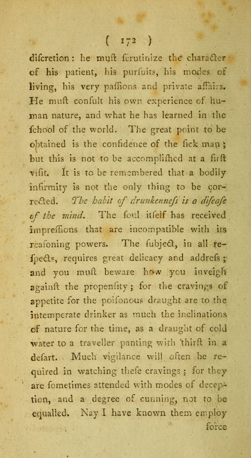 difcretion : he muft fcrutlnize the cliarader ■ of his patient, his purfuits, his modes of living, his very paflions and private affairs. He miift confult his own. experience of ha- rnan nature, and what he has learned in the fchool of the world. The great point to be o|3tained is the confidence of the fick mau J hnt this is not to be accompMd^icd at a firft vifit. It is to be remembered that a bodily infirmity is not the only thing to be cor- re<Sed. The habit of driinkefmefs is a difeafe of the mind. The foul itfelf has received iaipreffioos that are incompatible with its reafoning powers. The {\i\y\^Qi^ in all re- fpeds, requires great delicacy and addrefs ; and you mAift beware ho-w you inveigh againll: the propenfity ; for the cravings of appetite for the poiibnous draught are'to the intemperate drinker as much the incHoationa of nature for the time, as a draught of cold water to a traveller panting Vvith 'thirft in a defart. ■■ Much vigilarAce will often ,be re- quired in watching thefe cravings \ for they are fometimes attended with m.odes of decep- tion, and a degree of cunning, not to be equalled. Nay 1 have known them employ foixe