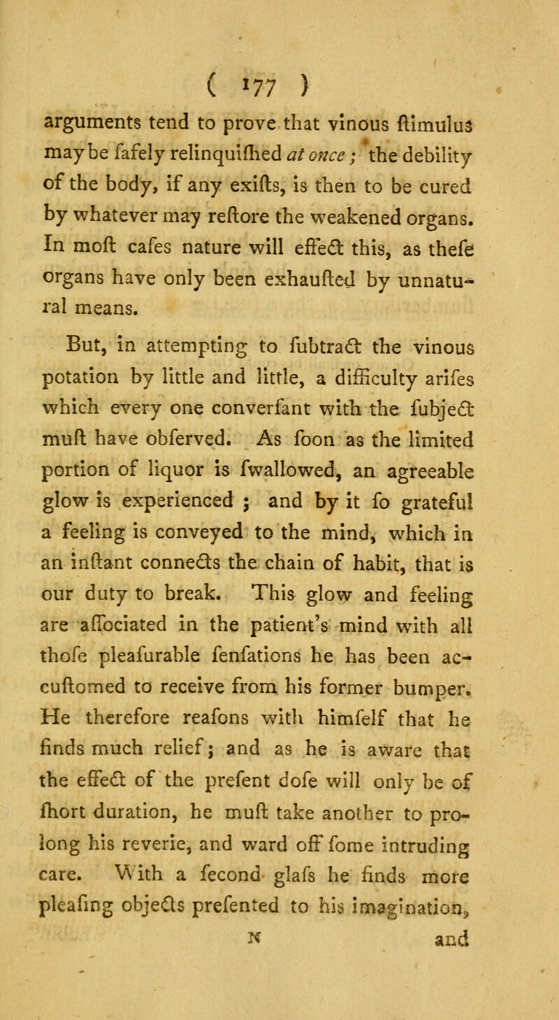 (^77) arguments tend to prove that vinous ftimulus maybe fafely relinquiflied at once; 'the debility of the body, if any exifts, is then to be cured by v^hatever may reftore the w^eakened organs. In moft cafes nature will effeft this, as thefe organs have only been exhaufted by unnatu«* ral means. But, in attempting to fubtraft the vinous potation by little and little, a difHculty arifes which every one converfant with the fubje£l: muft have obferved. As foon as the limited portion of liquor is fwallowed, an agreeable glow is experienced ; and by it fo grateful a feeling is conveyed to the mind, which in an inftant conneds the chain of habit, that is our duty to break. This glow and feeling are afibciated in the patient's mind with all thofe pleafarable fenfations he has been ac- cuftomed to receive from his former bumper. He therefore reafons with himfelf that he finds much relief; and as he is aware that the effefl: of the prefent dofe will only be of fhort duration, he muft take another to pro- long his reverie, and ward ofFfome intruding care. With a fecond glafs he finds more pleafing objects prefented to his imagination^ N and