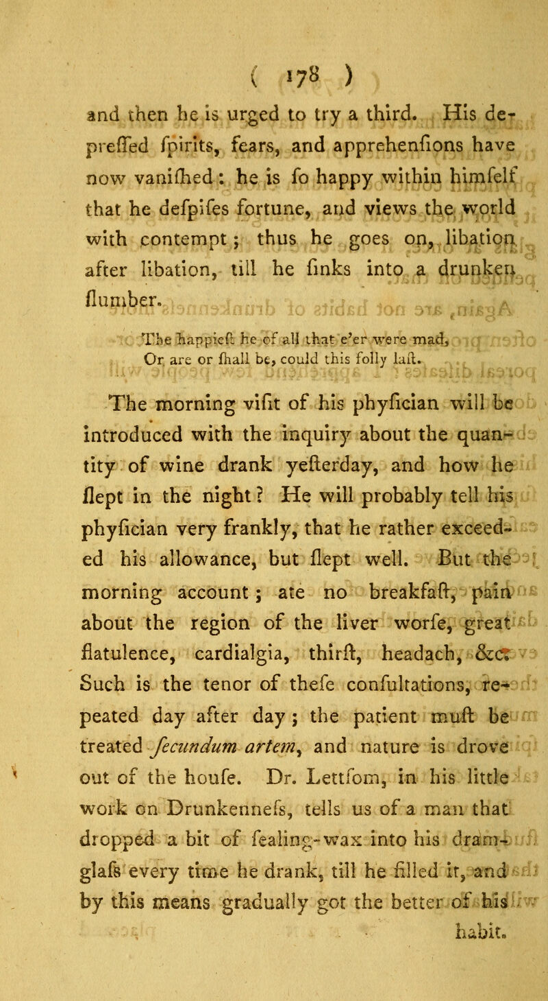 and then he is urged to try a third. His de* preffed fpirits, fears, and apprehenfipns have now vanifliedf.,.3hi^,|is Jpihappy ,wi^^^^^^ l^ifflf?'^' that he defpifes fortune, and views the world with contempt; thua.^hj? ..goes oii^^libatioa. after libation, till he finks into a drunken The l^appie(^ Be^f all that'e'er were madj Or, are or fhali b^, could this folly laii. The morning vifit of his phyfician will be introduced with the inquiry about the quan^ tity of wine drank yefterday, and how^JievA. flept in the night ? He will probably tell his phyfician very frankly, that he rather exceed- ed his allowance, but flept well. Biitajh?^- morning account; ate no breakfaft, paia^^^^^ about the region of the liver worfe, great flatulence, cardialgia, thirft, headach, &ct Such is the tenor of thefe confultations, re-* peated day after day ; the patient muft be iifsX^^ feciindum artem^ and nature is drove out of the houfe. Dr. Lettfom, in his little work on Drunkennefs, tells us of a man thatS- dropped a bit of fealing-wax into his djrain?-|>t^ffi glafe every ticae he drank, till he filled iT,:3a?fidlsai by this means gradually got the better of his^^ habit.