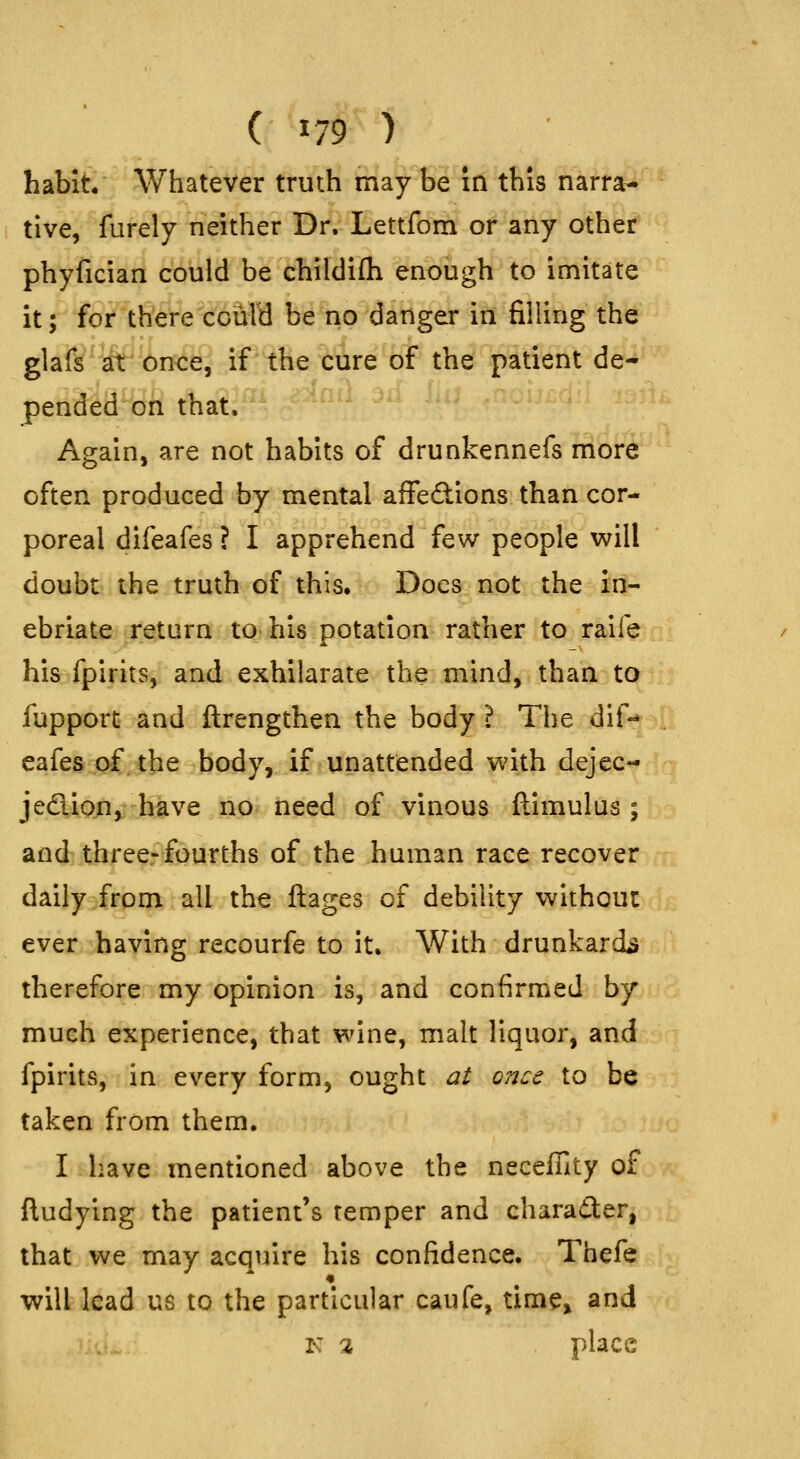 ( ^79 ) habit Whatever truth maybe in this narra- tive, furely neither Dr. Lettfom or any other phyfician could be childifli enough to imitate it; for there ccurd be no danger in filling the glafs'iir Once, if the cure of the patient de- pended on that. Again, are not habits of drunkennefs rribr^' often produced by mental affections than cor- poreal difeafes? I apprehend few people will doubt the truth of this. Does not the in- ebriate return to his potation rather to raife his fpirits, and exhilarate the mind, than to fupport and ftrengthen the body ? The dif- eafes of. the body, if unattended with dejec- jecTiion, have no need of vinous ftimulus ; and threerfourths of the human race recover daily from all the ftages of debility without ever having recourfe to it. With drunkards therefore my opinion is, and confirmed by much experience, that wine, malt liquor, and fpirits, in every form, ought at once to be taken from them. I have mentioned above the neceffity of ftudying the patient's temper and character, that we may acquire his confidence. Thefe « will lead us to the particular caufe, time» and K a place