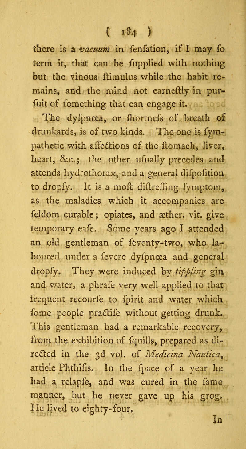 there is a vacuum in fenfation, if I may fo term it, that can be fupplied with nothing but the vinous ftimukis while the habit re- mains, and the mind not earneftly in pur- fuit of fomething that can engage it. The dyfpnoea, or fhortnefs of breath of drunkards, is of two kinds. The one is fym- pathetic with aiFe£l:ions of the fton)g(;h,. Jiyer, heart, &c.; the other ufually prieci(}0^>>iild) attends hydrothorax^ and a general difpofition to dropfy. It is a mofl diftreffing fymptom, as the maladies which it accompanies are feldom curable; opiates, and $ther. vit. give te^iporary eafe. Some years ago I attended an old gentleman of ftventy-two, who^l^j boiired under a fevere dyfpnoea and general dropfy. They w^ere induced by tippling gin and water, a phrafe very well applied tojhat, frequent recourfe to fpirit and water which fome people pra£tife without getting drunk. This gentleman had a remarkable recovery, from the exhibition of fquills, prepared as di- reded in the 3d vol. of Medicina Naiitica^ article Phthifis. In the fpace of a year he had a relapfe, and was cured in the fame manner, but he never gave up his grog. He lived to eighty-four.