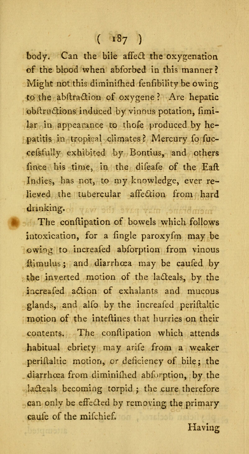 ( ^87 ) body. Can the bile affedl the oxygenation of the blood when abforbed in this manner? Might not this diminifhed fenfibility be owing to the abftradlon of oxygene ? Are hepatic obftriidions induced by vinous potation, fimi- lar in appearance to thofe produced by he- ;patitis. jinritj^qpical climates ? Mercury iq^ ^c- cefsfully exhibited by Bontius, and others fince his time, in the difeafe of the Eaft Indies, has not, to my knowledge, ever re- lieved the tubercular afFedcion from hard drinking. The conftipation of bowels which follows intoxication, for a fingle paroxyfm may be owing to increafed abforption from vinous ftimulus; and diarrhoea may be caufed by ^J^jiayerted motion of the ladeals, by the increafed action of exhalants and mucous glands, and alfo by the increafed periftaltic motion of the inteftines that hurries on their contents. The conftipation which attends habitual ebriety may arife from a weaker periftaltic motion, or Jeiiciency of bile; the ^ diarrhoea from diminished abf option, by the ladeals becoming torpid ; the cure therefore can only be effedted by removing the primary caufe of the mifchief. Having