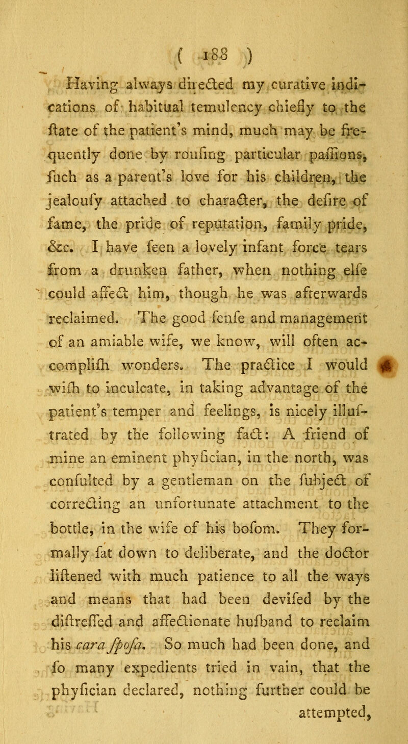 .( -18,8 ) Having always diieded my curative indi- cations of habitual temulency chiefly tp. thq ftate of the patient's mind, much ni^y^ bf §3er quently done by roufmg particular paffions, fach as a parent's love for his children, the jealoufy attached to character, the defire of fame, the pride of reputation, family ,pfjide, &c. I have feen a lovely infant forc'e tears from a drunken father, when nothing elfe ^ could affeS: him, though he was afterv^ards reclaimed. The good knk and management of an amiable wife, we know, will often ac- cpmplifh wonders. The pradice I would j|j§ wiih to inculcate, in taking advantage of the patient's temper and feelings, is nicely illuf- trated by the following fad: A -friend of .mine an eminent phyfician, in the north, was confulted by a gentleman on the fubjecl: of correding an unfortunate attachment to the bottle, in the wife of his bofom. They for- mally fat down to deliberate, and the dodor liftened with much patience to all the ways e^md means that had been devifed by the diftreffed and affedionate hufband to reclaim his carafpofa. So much had been done, and . fo m^any expedients tried in vain, that the phyfician declared, nothing further could be ' attempted,