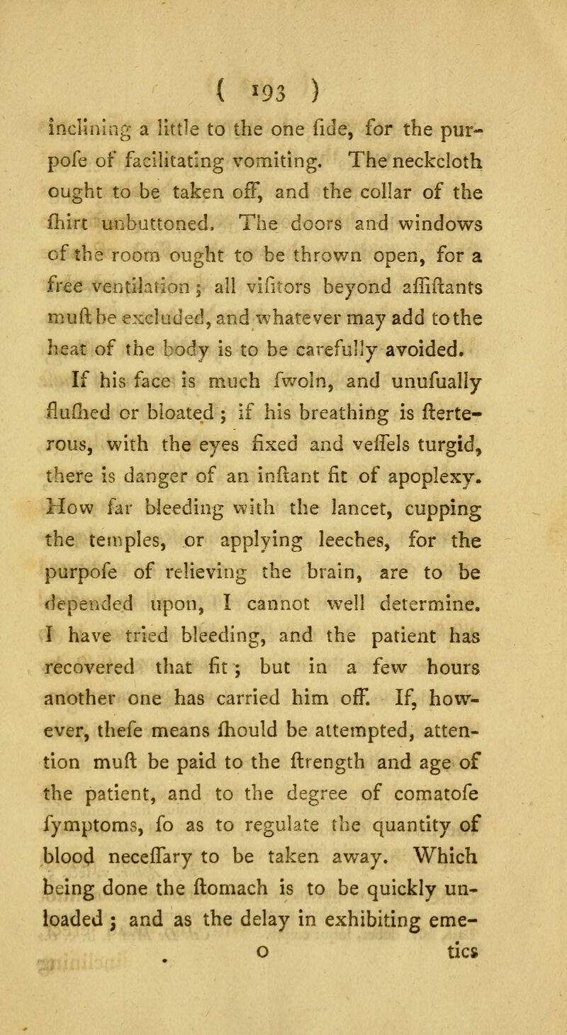 (^93) incHnlag a little to the one fide, for the pur- pofe of facUitating vomiting. The neckcloth ought to be taken off, and the collar of the fhirt unbuttoned. The doors and windows of the room ought to be thrown open, for a free ventilation ; all vifitors beyond afliftants muft be excluded, and whatever may add to the heat of the body is to be carefully avoided. If his face is much fv/oln, and unufually flufiied or bloated ; if his breathing is fterte- rous, with the eyes fixed and vefTels turgid, there is danger of an inftant fit of apoplexy. How far bleeding with the lancet, cupping the temples, or applying leeches, for the purpofe of relieving the brain, are to be depended upon, I cannot well determine. I have tried bleeding, and the patient has recovered that fit; but in a few hours another one has carried him off. If, how- ever, thefe means fhould be attempted, atten- tion muft be paid to the ftrength and age of the patient, and to the degree of comatofe fymptoms, fo as to regulate the quantity of bloo(J neceffary to be taken away. Which being done the ftomach is to be quickly un- loaded I and as the delay in exhibiting eme- o tics