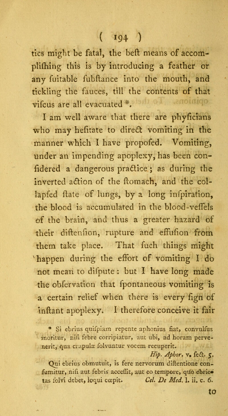 tics might be fatal, the beft means of accom- plifhing this is by introducing a feather or any fuitable fabftance into the mouth, and tickling the fauces, till the contents of that vifcus are all evacuated *. I am well aware that there are phyficians who may hefitate to dire£l vomiting in the manner which I have propofed. Vomiting, under an impending apoplexy, has been con- fidered a dangerous pradice ; as during the inverted adion of the ftomach, and the col- lapfed ftate of lungs, by a long infpiration, the blood is accumulated in the blood-veffels of the brain, and thus a greater hazard of their diftenfion, rupture and efFufion from them take place. That fuch things might ^happen during the effort of vomiting I do not meaii to difpute ; but I have long made the obfervation that fpontaneous vomiting is a certain relief when there is every figii of inftant apoplexy. I therefore conceive it fair * Si ebrius qulfplam repente aphonius fiat, convulfus inorltur, nifi febre corripiatur, aut ubi, ad horam perve- nerit, qua crupulce folvuntur vocem recuperlt. Hip. Aphor, V. fed. 5, Qui ebrius obmutuit, is fere nervorum diftentione con- fumitur, nifi aut febris acceffit, aut eo tempore, quo ebrle* tas folvi debet, loqui coepit. Ceh De Med. 1. ii, c. 6. to