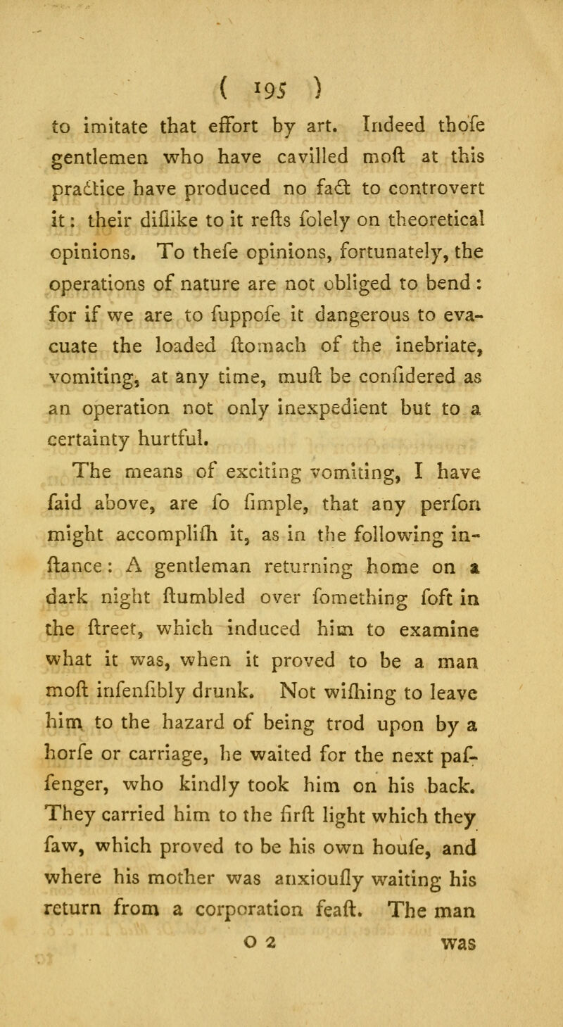 to imitate that effort by art. Indeed thofe gentlemen who have cavilled moft at this pradtice have produced no fad: to controvert it: their diflike to it refts folely on theoretical opinions. To thefe opinions, fortunately, the operations of nature are not obliged to bend: for if we are to fuppofe it dangerous to eva- cuate the loaded ftomach of the inebriate, vomiting, at any time, muft be confidered as an operation not only inexpedient but to a certainty hurtful. The means of exciting vomiting, I have faid above, are fo fimple, that any perfori might accomplifh it, as in the following in- fiance: A gentleman returning home on z dark night flumbled over fomething foft in the flreet, which induced him to examine what it was, when it proved to be a man moft infenfibly drunk. Not wifliing to leave him. to the hazard of being trod upon by a horfe or carriage, he waited for the next paf- fenger, who kindly took him on his back. They carried him to the firfl light which they faw, which proved to be his own houfe, and where his mother was anxioufly waiting his return from a corporation feaft. The man o 2 was