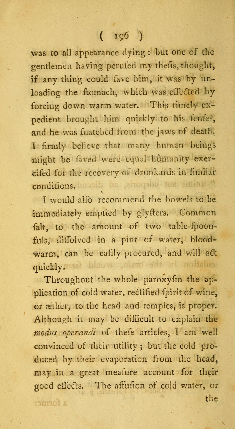 ( I5G ) was to all appearance fl3^ing : but one of the gentlemen having perufed my thefis, thought, if any thing could fave him, it was by un- loading the ftomach, which was efFeded by forcing down warm v,^ater. This timely ex- pedient brought him quickly to his fenfe?, and he was fnatched from the jaws of death. I firmly believe that many human beings might be faved were equal humanity exer- cifed for the recovery of drunkards in fimilar conditions. I w^ould alfo recommend the bowels to be immediately emptied by glyfters. Common fait, to. the amount of two table-fpoon- fuls, diffolved in a pint of water, blood- warm, can be eafily procured, and vdll act quickly. Throughout the whole paroxyfm the ap- plication of cold water, redified fpirit of wine, or sether, to the head and temples, is proper. Although it may be difFicult to explain the modus operandi of thefe articles, I am well convinced of their utility; but the cold pro- duced by their evaporation from the head, may in a great meafure account for their good eifeds. The affufion of cold water, or the