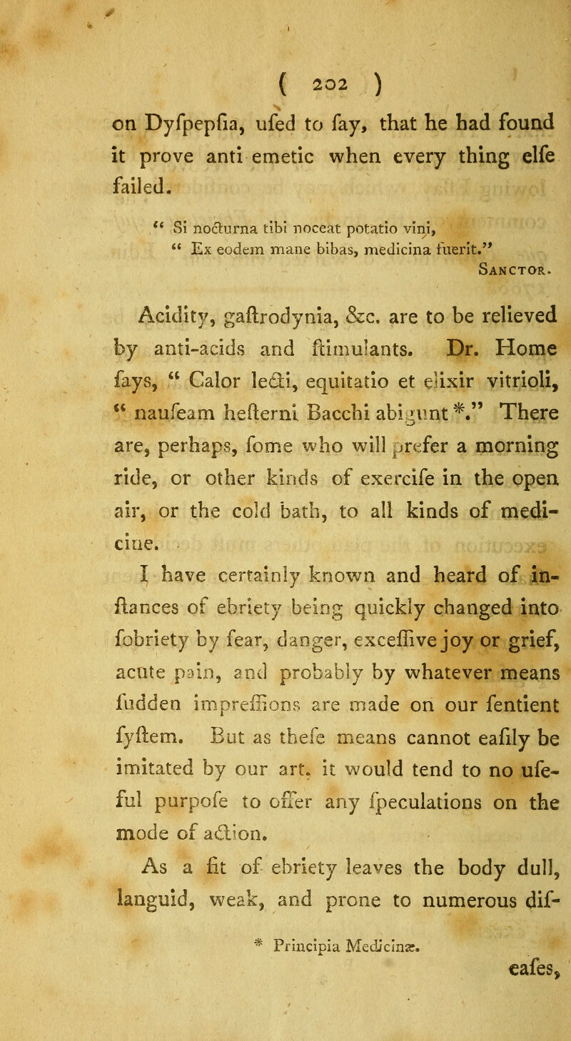 on Dyfpepfia, ufed to fay, that he had fouad it prove anti emetic when every thing elfe failed. ** Si noclurna tibi noceat potatio vini, '* Ex eodem mane bibas, medlcina fuerlt. Sanctqr. Acidity, gaftrodynia, &c. are to be relieved by anti-acids and ftimulants. Dr. Home fays,  Calor le£li, equitatio et elixir vitrioli,  naufeam hefterni Bacchi abiamt*. There are, perhaps, fome who will prefer a morning ride, or other kinds of exercife in the open air, or the cold bath, to all kinds of medi- cine. I have certainly known and heard of iti- ftances of ebriety being quickly changed into fobriety by fear, danger, exceffive joy or grief, acute pain, and probably by whatever means fudden impreffions are made on our fentient fyftem. But as thefe means cannot eafily be imitated by our art^ it would tend to no ufe- ful purpofe to ofFer any fpeculations on the mode of adion. As a fit of ebriety leaves the body dull, languid, weak, and prone to numerous dif- Principia Mediclnar. cafes,