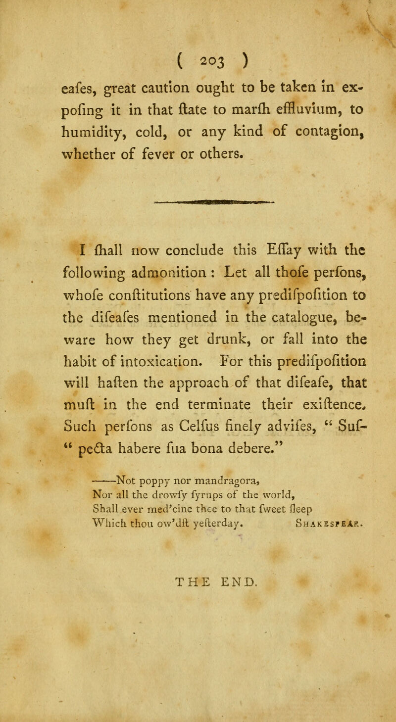 eafes, great caution ought to be taken in ex- pofing it in that ftate to marfli effluvium, to humidity, cold, or any kind of contagion, whether of fever or others. I fliall now conclude this Effay with the following admonition : Let all thofe perfons, whofe conftitutions have any predifpofition to the difeafes mentioned in the catalogue, be- ware how they get drunk, or fall into the habit of intoxication. For this predifpofition will haften the approach of that difeafe, that muft in the end terminate their exiftence^ Such perfons as Celfus finely advifes,  Suf-  peda habere fua bona debere. -Not poppy nor mandragora, Nor all the drowfy fyrups of the world, Shall ever med'cine thee to that fvveet fleep Which thou owMil yefterday. ShakespeAk. THE END.