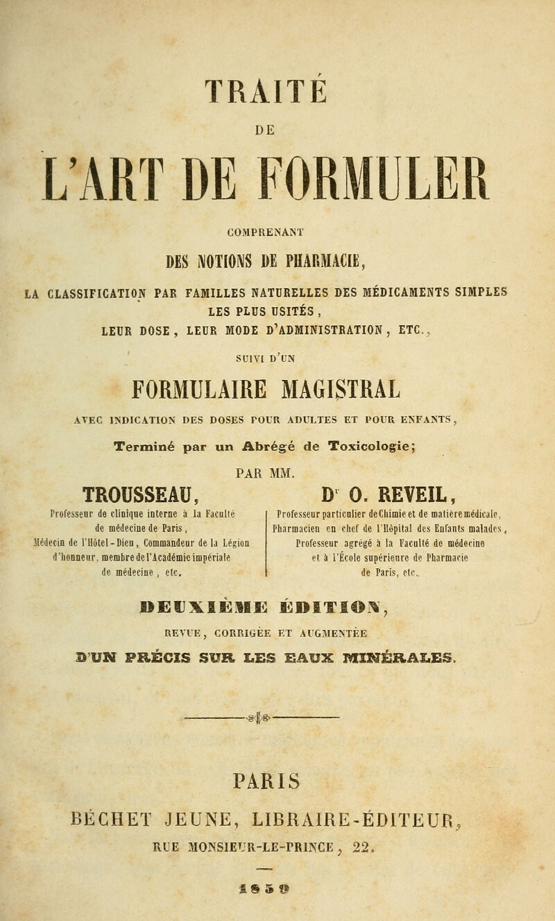 DE L'ART DE FORMULER COMPRENANT DES IVOTIONS DE PHARMACIE, LA CLASSIFICATION PAK FAMILLES NATURELLES DES MÉDICAMENTS SIMPLES LES PLUS USITÉS , LEUR DOSE, LEUR MODE D'ADMINISTRATION, ETC., ' SUIVI d'un FORMULAIRE MAGISTRAL AVEC INDICATION DES DOSES POUR ADULTES ET POUR ENFANTS, Terminé par un Abrégé de Toxicologie; PAR MM. TROUSSEAU, D 0. REVEIL, rrofessenr de tlinique interne à la Faculté de médecine de Paris, Médecin de l'Hôtel-Dien, Commandeur de la Légion d'honneur, membre de l'Académie impériale de médecine, etc. Professeur particulier de Chimie et de matière médicale, Pharmacien en chef de l'Uèpita! des Enfants malades, Professeur agrégé à la Faculté de médecine et à l'École supérieure de Pharmacie de Paris, etc.. REVUE, CORRIGÉE ET AUGMENTÉE SUN PRÉCIS SUR X.ES SAUX MlZfÉEiA£.£S. PARIS BÉCHET JEUNE, LIBRAIRE-ÉDITEUR RUE MONSIEUR-LE-rRmCE ^ 22. flS5®