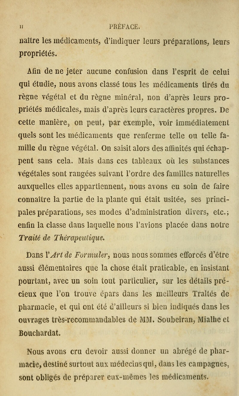 naître les médicaments, d'indiquer lem's préparations^ leurs propriétés. Afin de ne jeter aucune confusion dans l'esprit de celui qui étudie, nous avons classé tous les médicaments tirés du règne végétal et du règne minéral, non d'après leurs pro- priétés médicales, mais d'après leurs caractères propres. De cette manière.; on peut, par exemple, roir immédiatement quels sont les médicaments que renferme telle ou telle fa- mille du règne végétal. On saisit alors des affinités qui échap- pent sans cela. Mais dans ces tableaux où les substances végétales sont rangées suivant l'ordre des familles naturelles auxquelles elles appartiennent, nous avons eu soin de faire connaître la partie de la plante qui était usitée, ses princi- pales préparations, ses modes d'administration divers, etc.; enfin la classe dans laquelle nous l'avions placée dans notre Traité de Thérapeutique» Dans VJrt de Formuler, nous nous sommes efforcés d'être aussi élémentaires que la chose était praticable, en insistant pourtant, avec un soin tout particulier, sur les détails pré- cieux que Ton trouve épars dans les meilleurs Traités de pharmacie, et qui ont été d'ailleurs si bien indiqués dans les ouvrages très-recommandables de MM. Soubeiran, Mialhe et Bouchardat. Nous avons cru devoir aussi donner un abrégé de phar- macie, destiné surtout aux médecins qui, dans les campagnes, sont obligés de préparer eux-mêmes les médicaments.