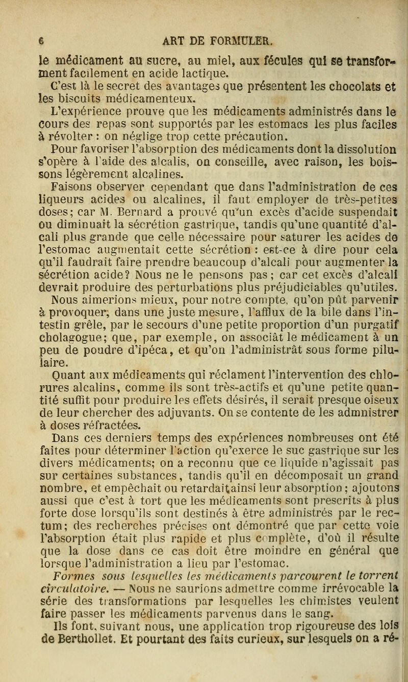 le médicâinent au sucre, au miel, aux fécuîes qui se transfor- ment facilement en acide lactique. C'est là le secret des avantages que présentent les chocolats et les biscuits médicamenteux. L'expérience prouve que les médicaments administrés dans le cours des repas sont supportés par les estomacs les plus faciles à révolter : on néglige trop cette précaution. Pour favoriser l'absorption des médicaments dont la dissolution s*opère à l'aide des alcalis, on conseille, avec raison, les bois- sons légèrement alcalines. Faisons observer cependant que dans l'administration de ces liqueurs acides ou alcalines, il faut employer de très-petites doses; car M. Bernard a prouvé qu'un excès d'acide suspendait ou diminuait la sécrétion gastrique, tandis qu'une quantité d'al- cali plus grande que celle nécessaire pour saturer les acides de Festomac augmentait cette sécrétion : est-ce à dire pour cela qu'il faudrait faire prendre beaucoup d'alcali pour augmenter la sécrétion acide? Nous ne le pensons pas ; car cet excès d'alcali devrait produire des perturbations plus préjudiciables qu'utiles. Nous aimerions mieux, pour notre compte, qu'on pût parvenir à provoquer, dans une juste mesure, l'afflux de la bile dans l'in- testin grêle, par le secours d'une petite proportion d'un purgatif cholagogue; que, par exemple, on associât le médicament à un peu de poudre d'ipéca, et qu'on l'administrât sous forme pilu- laire. Quant aux médicaments qui réclament l'intervention des chlo- rures alcalins, comme ils sont très-actifs et qu'une petite quan- tité suffit pour produire les effets désirés, il serait presque oiseux de leur chercher des adjuvants. On se contente de les admnistrer à doses réfractées. Dans ces derniers temps des expériences nombreuses ont été faites pour déterminer l'action qu'exerce le suc gastrique sur les divers médicaments; on a reconnu que ce liquide n'agissait pas sur certaines substances, tandis qu'il en décomposait un grand nombre, et empêchait ou retardaitainsi leur absorption ; ajoutons aussi que c'est à tort que les médicaments sont prescrits à plus forte dose lorsqu'ils sont destinés à être administrés par le rec- tum; des recherches précises ont démontré que par cette voie l'absorption était plus rapide et plus c mplète, d'où il résulte que la dose dans ce cas doit être moindre en général que lorsque l'administration a lieu par l'estomac. Formes sons lesquelles les médicaments parcourent le torrent circulatoire. — Nous ne saurions admettre comme irrévocable la série des transformations par lesquelles les chimistes veulent faire passer les médicaments parvenus dans le sang. Ils font, suivant nous, une application trop rigoureuse des lois de Berthollet. Et pourtant des faits curieux, sur lesquels on a ré-