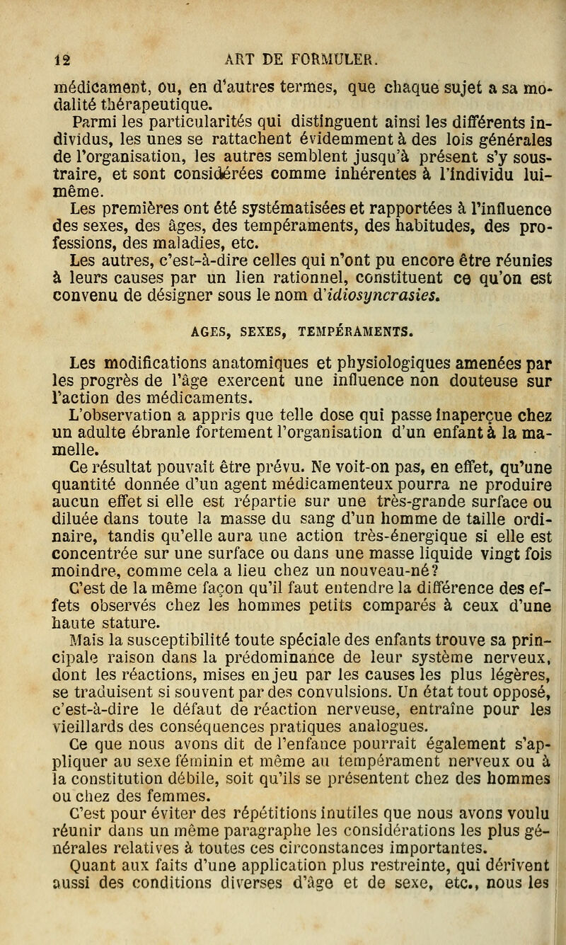 médicament, ou, en d'autres termes, que chaque sujet a sa mo* dalité thérapeutique. Parmi les particularités qui distinguent ainsi les différents in- dividus, les unes se rattachent évidemment à des lois générales de Torganisation, les autres semblent jusqu'à présent s'y sous- traire, et sont consiiiérées comme inhérentes à l'individu lui- même. Les premières ont été systématisées et rapportées à Tinfluence des sexes, des âges, des tempéraments, des habitudes, des pro- fessions, des maladies, etc. Les autres, c'est-à-dire celles qui n'ont pu encore être réunies à leurs causes par un lien rationnel, constituent ce qu'on est convenu de désigner sous le nom ù'idiosyncrasies, AGES, SEXES, TEMPÉRAMENTS. Les modifications anatomiques et physiologiques amenées par les progrès de l'âge exercent une influence non douteuse sur l'action des médicaments. L'observation a appris que telle dose qui passe Inaperçue chez un adulte ébranle fortement l'organisation d'un enfanta la ma- melle. Ce résultat pouvait être prévu. Ne voit-on pas, en effet, qu'une quantité donnée d'un agent médicamenteux pourra ne produire aucun effet si elle est répartie sur une très-grande surface ou diluée dans toute la masse du sang d'un homme de taille ordi- naire, tandis qu'elle aura une action très-énergique si elle est concentrée sur une surface ou dans une masse liquide vingt fois î| moindre, comme cela a lieu chez un nouveau-né? C'est de la même façon qu'il faut entendre la différence des ef- fets observés chez les hommes petits comparés à ceux d'une haute stature. Mais la susceptibilité toute spéciale des enfants trouve sa prin- cipale raison dans la prédominance de leur système nerveux, dont les réactions, mises enjeu par les causes les plus légères, se traduisent si souvent par des convulsions. Un état tout opposé, c'est-à-dire le défaut de réaction nerveuse, entraîne pour les vieillards des conséquences pratiques analogues. Ce que nous avons dit de l'enfance pourrait également s'ap- pliquer au sexe féminin et même au tempérament nerveux ou à la constitution débile, soit qu'ils se présentent chez des hommes ou chez des femmes. C'est pour éviter des répétitions inutiles que nous avons voulu réunir dans un même paragraphe les considérations les plus gé- nérales relatives à toutes ces circonstances importantes. Quant aux faits d'une application plus restreinte, qui dérivent aussi des conditions diverses d'âge et de sexe, etc., nous les i