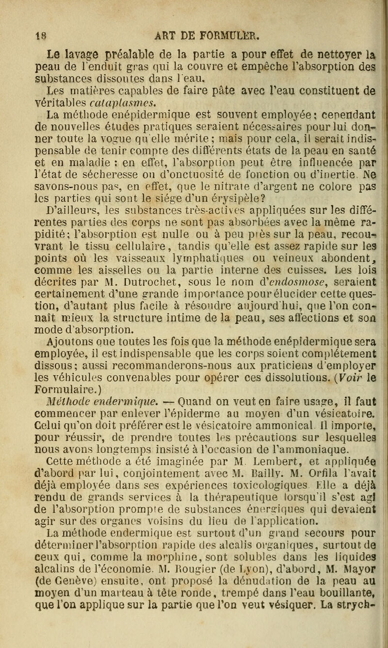 Le lavag:ô préalable de la partie a pour effet de nettoyer la peau de l'enduit gras qui la couvre et empêche Tabsorption des substances dissoutes dans leau. Les matières capables de faire pâte avec Teau constituent de véritables cataplasmes. La méthode enépidermique est souvent employée ; cependant de nouvelles études pratiques seraient nécessaires pour lui don- ner toute la vogue quelle mérite ; mais pour cela, il serait indis- pensable de tenir compte des différents états de la peau en santé et en maladie : en effet, Tabsorption peut être influencée par l'état de sécheresse ou d'onctuosité de fonction ou d'inertie. Ne savons-nous pas, en effet, que le nitraie d'argent ne colore pas les parties qui sont le siège d'un érysipèle? D'ailleurs, les substances très-actives appliquées sur les diffé- rentes parties des corps ne sont pas absorbées avec la même ra- pidité; l'absorption est nulle ou à peu près sur la peau, recou-? vrant le tissu cellulaire, tandis qu'elle est assez rapide sur les points où les vaisseaux lymphatiques ou veineux abondent, comme les aisselles ou la partie interne des cuisses. Les lois décrites par M. Dutrochet, sous le nom d'endosmose^ seraient certainement d'une grande importance pour élucider cette ques- tion, d'autant plus facile à résoudre aujourd'hui, que l'on con-? naît mieux la structure intime de la peau, ses affections et son mode d'absorption. Ajoutons que toutes les fois que la méthode enépidermique sera employée, il est indispensable que les corps soient com|)létement dissous; aussi recommanderons-nous aux praticiens d'employer les véhicules convenables pour opérer ces dissolutions. {Voir le Formulaire.) Méthode endermîqiie. — Quand on veut en faire usage, il faut commencer par enlever répiderme au moyen d'un vésicatoire. Celui qu'on doit préférer est le vésicatoire ammonical il importe, pour réussir, de prendre toutes les précautions sur lesquelles nous avons longtemps insisté à l'occasion de l'ammoniaque. Cette méthode a été imaginée par M. Lembert, et appliquée d'abord par lui, conjointement avec M. Bailly. M. Orfila Pavait déjà employée dans ses expériences toxicologiques Klle a déjà rendu de grands services à la thérapeutique lorsqu'il s'est agi de l'absorption prompte de substances énerffiques qui devaient agir sur des organes voisins du lieu de l'application. La méthode endermique est surtout d'un grand secours pour déterminer l'absorption rapide des alcalis organiques, surtout de ceux qui, comme la morphine, sont solubles dans les liquides alcalins de l'économie. M. ]'»ougier (de Lyon), d'abord, M. Mayor (de Genève) ensuite, ont proposé la dénudation de la peau au moyen d'un marteau à tête ronde, trempé dans l'eau bouillante, que l'on applique sur la partie que Ton veut vésiquer. La strych-