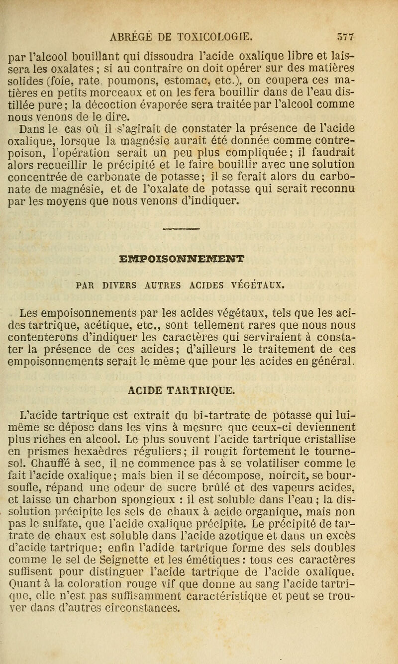 par l'alcool bouillant qui dissoudra l'acide oxalique libre et lais- sera les oxalates ; si au contraire on doit opérer sur des matières solides (foie, rate poumons, estomac, etc.), on coupera ces ma- tières en petits morceaux et on les fera bouillir dans de l'eau dis- tillée pure; la décoction évaporée sera traitée par l'alcool comme nous venons de le dire. Dans le cas où il s'agirait de constater la présence de l'acide oxalique, lorsque la magnésie aurait été donnée comme contre- poison, l'opération serait un peu plus compliquée; il faudrait alors recueillir le précipité et le faire bouillir avec une solution concentrée de carbonate de potasse; il se ferait alors du carbo- nate de magnésie, et de l'oxalate de potasse qui serait reconnu par les moyens que nous venons d'indiquer. PAR DIVERS AUTRES ACIDES VÉGÉTAUX. Les empoisonnements par les acides végétaux, tels que les aci- des tartrique, acétique, etc., sont tellement rares que nous nous contenterons d'indiquer les caractères qui serviraient à consta- ter la présence de ces acides; d'ailleurs le traitement de ces empoisonnements serait le même que pour les acides en général. ACIDE TARTRIQUE. L'acide tartrique est extrait du bi-tartrate de potasse qui lui- même se dépose dans les vins à mesure que ceux-ci deviennent plus riches en alcool. Le plus souvent l'acide tartrique cristallise en prismes hexaèdres réguliers ; il rougit fortement le tourne- sol. Chauffé à sec, il ne commence pas à se volatiliser comme le fait l'acide oxalique; mais bien il se décompose, noircit^ se bour- soufle, répand une odeur de sucre brûlé et des vapeurs acides, et laisse un charbon spongieux : il est soluble dans l'eau ; la dis- solution précipite les sels de chaux à acide organique, mais non pas le sulfate, que l'acide oxalique précipite. Le précipité de tar- trate de chaux est soluble dans l'acide azotique et dans un excès d'acide tartrique; enfin l'adide tartrique forme des sels doubles comme le sel de Seignette et les émétiques : tous ces caractères suffisent pour distinguer l'acide tartrique de l'acide oxalique^ Quant à la coloration rouge vif que donne au sang l'acide tartri- que, elle n'est pas suffisamment caractéristique et peut se trou- ver dans d'autres circonstances.