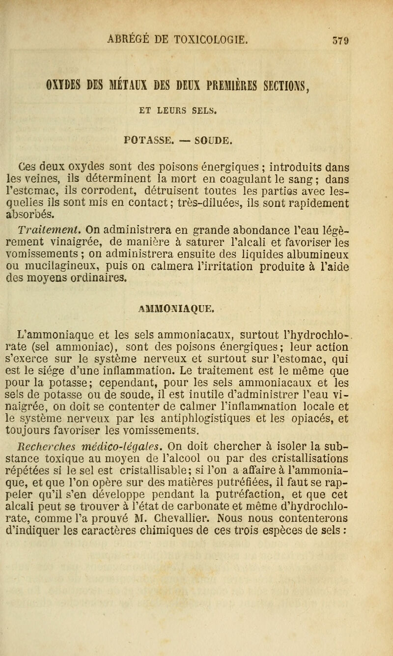 OXÏDES DES MÉTAUX DES DEUX PREMIÈRES SECTIONS, ET LEURS SELS. POTASSE. ~ SOUDE. Ces deux oxydes sont des poisons énergiques ; introduits dans les veines, ils déterminent la mort en coagulant le sang ; dans Testcmac, ils corrodent, détruisent toutes les parties avec les- quelles ils sont mis en contact; très-diluées, ils sont rapidement absorbés. Traitement. On administrera en grande abondance l'eau légè- rement vinaigrée, de manière à saturer l'alcali et favoriser les vomissements ; on administrera ensuite des liquides albumineux ou mucilagineux, puis on calmera l'irritation produite à l'aide des moyens ordinaires. AMMONIAQUE. L'ammoniaque et les sels ammoniacaux, surtout rhydrochlO-. rate (sel ammoniac), sont des poisons énergiques ; leur action s'exerce sur le système nerveux et surtout sur l'estomac, qui est le siège d'une inflammation. Le traitement est le même que pour la potasse; cependant, pour les sels ammoniacaux et les sels de potasse ou de soude, il est inutile d'administrer l'eau vi- naigrée, on doit se contenter de calmer l'inflammation locale et le système nerveux par les antiphlogistiques et les opiacés, et toujours favoriser les vomissements. Recherches médico-légales. On doit chercher à isoler la sub- stance toxique au moyen de l'alcool ou par des cristallisations répétées si le sel est cristallisable; si l'on a affaire à l'ammonia- que, et que l'on opère sur des matières putréfiées, il faut se rap- peler qu'il s'en développe pendant la putréfaction, et que cet alcali peut se trouver à l'état de carbonate et même d'hydrochlo- rate, comme l'a prouvé M. Chevallier. Nous nous contenterons d'indiquer les caractères chimiques de ces trois espèces de sels :