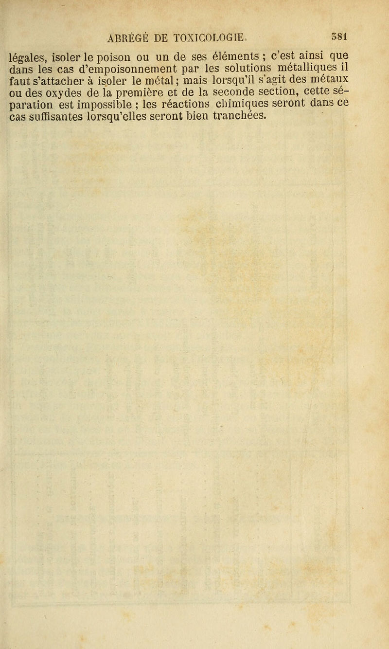 légales, isoler le poison ou un de ses éléments ; c'est ainsi que dans les cas d'empoisonnement par les solutions métalliques il faut s'attacher à isoler le métal; mais lorsqu'il s'agit des métaux ou des oxydes de la première et de la seconde section, cette sé- paration est impossible ; les réactions chimiques seront dans ce cas suffisantes lorsqu'elles seront bien tranchées.