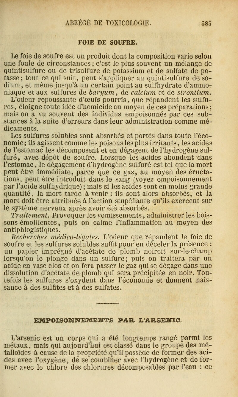 FOIE DE SOUFRE. Le foie de soufre est un produit dont la composition varie selon une foule de circonstances ; c'est le plus souvent un mélange de quintisulfure ou de trisulfure de potassium et de sulfate de po- tasse; tout ce qui suit, peut s'appliquer au quintisulfure de so- dium, et même jnsqu'à un certain point au sulfhydrate d'ammo- niaque et aux sulfures de baryum^ de calcium et de slronlium. L'odeur repoussante d'œufs pourris, que répandent les sulfu- res, éloigne toute idée d'homicide au moyen de ces préparations; mais on a vu souvent des individus empoisonnés par ces sub- stances à la suite d'erreurs dans leur administration comme mé- dicaments. Les sulfures solubles sont absorbés et portés dans toute l'éco- nomie; ils agissent comme les poisons les plus irritants, les acides de l'estomac les décomposent et en dégagent de l'hydrogène sul- furé, avec dépôt de soufre. Lorsque les acides abondent dans l'estomac, le dégagement d'hydrogène sulfuré est tel que la mort peut être immédiate, parce que ce gaz, au moyen des éructa- tions, peut être introduit dans le sang (voyez empoisonnement par l'acide sulfhydrique) ; mais si les acides sont en moins grande quantité, la mort tarde à venir : ils sont alors absorbés, et la mort doit être attribuée à l'action stupéfiante qu'ils exercent sur le système nerveux, après avoir été absorbés. Traitement, Provoquer les vomissements, administrer les bois- sons éraollientes, puis on calme l'inflammation au moyen des antiphlogistiques. Kecherclies médico-légales. L'odeur que répandent le foie de soufre et les sulfures solubles suffit pour en déceler la présence : un papier imprégné d'acétate de plomb noircit sur-le-champ lorsqu'on le plonge dans un sulfure; puis on traitera par un acide en vase clos et on fera passer le gaz qui se dégage dans une dissolution d'acétate de plomb qui sera précipitée en noir. Tou- tefois les sulfures s'oxydent dans l'économie et donnent nais- sance à des sulfites et à des sulfates. EMPOXSO^]^EM^HTS PAR X.'ARSEHXC. L'arsenic est un corps qui a été longtemps rangé parmi les métaux, mais qui aujourd'hui est classé dans le groupe des mé- talloïdes à cause de la propriété qu'il possède de former des aci- des avec l'oxygène, de se combiner avec l'hydrogène et de for- mer avec le chlore des chlorures décomposables par l'eau : ce
