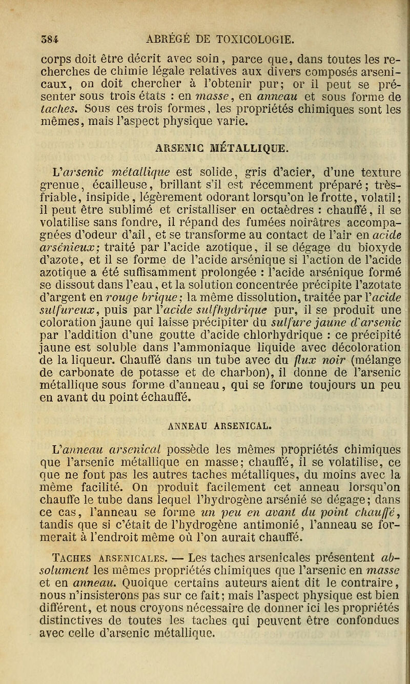 corps doit être décrit avec soin, parce que, dans toutes les re- cherches de chimie légale relatives aux divers composés arseni- caux, on doit chercher à l'obtenir pur; or il peut se pré- senter sous trois états : en masse, en anneau et sous forme de taches. Sons ces trois formes, les propriétés chimiques sont les mêmes, mais l'aspect ph3^sique varie. ARSENIC MÉTALLIQUE. Varsenîc métallique est solide, gris d'acier, d'une texture grenue, écailleuse, brillant s'il est récemment préparé ; très- friable, insipide, légèrement odorant lorsqu'on le frotte, volatil; il peut être sublimé et cristalliser en octaèdres : chauflTé, il se volatilise sans fondre, il répand des fumées noirâtres accompa- gnées d'odeur d'ail, et se transforme au contact de l'air en acide arsénieux; traité par l'acide azotique, il se dégage du bioxj^de d'azote, et il se forme de l'acide arsénique si l'action de l'acide azotique a été suffisamment prolongée : l'acide arsénique formé se dissout dans l'eau, et la solution concentrée précipite l'azotate d'argent en rouge brique; la même dissolution, traitée par Vacide sulfureux^ puis par Vacide suifliydiHque pur, il se produit une coloration jaune qui laisse précipiter du sulfure jaune d^arsenic par l'addition d'une goutte d'acide chlorhydrique : ce précipité jaune est soluble dans l'ammoniaque liquide avec décoloration de la liqueur. Chauffé dans un tube avec du flux noir (mélange de carbonate de potasse et de charbon), il donne de l'arsenic métallique sous forme d'anneau, qui se forme toujours un peu en avant du point échauffé. ANNEAU ARSENICAL. Vanneau arsenical possède les mêmes propriétés chimiques que l'arsenic métallique en masse; chauffé, il se volatilise, ce que ne font pas les autres taches métalliques, du moins avec la même facilité. On produit facilement cet anneau lorsqu'on chauffe le tube dans lequel l'hydrogène arsénié se dégage ; dans ce cas, l'anneau se forme un peu en avant du point chauffé, tandis que si c'était de l'hydrogène antimonié, l'anneau se for- merait à l'endroit même où l'on aurait chauffé. Taches arsenicales. — Les taches arsenicales présentent ab- solument les mêmes propriétés chimiques que l'arsenic en masse et en anneau. Quoique certains auteurs aient dit le contraire, nous n'insisterons pas sur ce fait; mais l'aspect physique est bien différent, et nous croyons nécessaire de donner ici les propriétés distinctives de toutes les taches qui peuvent être confondues avec celle d'arsenic métallique.