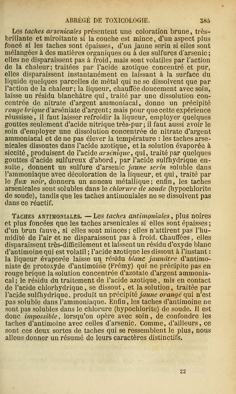Les taches arsenicales présentent une coloration brune, très- brillante et miroitante si la couche est mince, d'un aspect plus foncé si les taches sont épaisses, d'un jaune serin si elles sont mélangées à des matières organiques ou à des sulfures d'arsenic ; elles ne disparaissent pas à froid, mais sont volatiles par l'action de la chaleur; traitées par l'acide azotique concentré et pur, elles disparaissent instantanément en laissant à la surface du liquide quelques parcelles de métal qui ne se dissolvent que par l'action de la chaleur; la liqueur, chauffée doucement avec soin, laisse un résidu blanchâtre qui, traité par une dissolution con- centrée de nitrate d'argent ammoniacal, donne un précipité rouge ^rzV/t^e d'arséniate d'argent; mais pour que cette expérience réussisse, il faut laisser refroidir la liqueur, employer quelques gouttes seulement d'acide nitrique très-pur ; il faut aussi avoir le soin d'employer une dissolution concentrée de nitrate d'argent ammoniacal et de ne pas élever la température : les taches arse- nicales dissoutes dans l'acide azotique, et la solution évaporée à siccité, produisent de l'acide arséniqiie, qui, traité par quelques gouttes d'acide sulfureux d'abord, par l'acide sulfhydrique en- suite , donnent un sulfure d'arsenic jaune serin soluble dans l'ammoniaque avec décoloration de la liqueur, et qui, traité par le f.ux noir, donnera un anneau métallique; enfin, les taches arsenicales sont solubles dans le chlorure de soucie (hypochlorite de soude), tandis que les taches antimoniales ne se dissolvent pas dans ce réactif. Taches antimoniales. — Les taches antimoniales, plus noires et plus foncées que les taches arsenicales si elles sont épaisses ; d'un brun fauve, si elles sont minces; elles n'attirent pas l'hu- midité de l'air et ne disparaissent pas à froid. Chauffées, elles disparaissent très-difficilement et laissent un résidu d'oxyde blanc d'antimoine qui est volatil ; l'acide azotique les dissout à l'instant : la liqueur évaporée laisse un résidu blanc jaunâtre d'antimo- niate de protoxyde d'antimoine (Frémy) qui ne précipite pas en rouge brique la solution concentrée d'azotate d'argent ammonia- cal ; le résidu du traitement de l'acide azotique, mis en contact de l'acide chlorhydrique, se dissout, et la solution, traitée par l'acide sulfhydrique, produit un précipité j«M?i<? orangé qui n'est pas soluble dans l'ammoniaque. Enfin, les taches d'antimoine ne sont pas solubles dans le chlorure (hypochlorite) de soude. Il est donc impossible, lorsqu'on opère avec soin, de confondre les taches d'antimoine avec celles d'arsenic. Comme, d'ailleurs, ce sont ces deux sortes de taches qui se ressemblent le plus, nous allons donner un résumé de leurs caractères distinctifs. 22