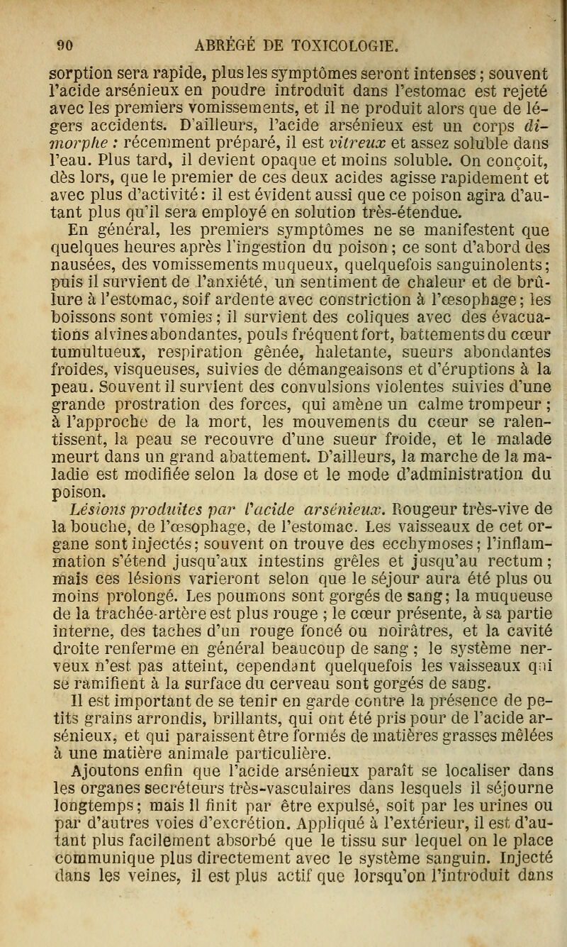 sorption sera rapide, plus les symptômes seront intenses ; souvent l'acide arsénieux en poudre introduit dans l'estomac est rejeté avec les premiers vomissements, et il ne produit alors que de lé- gers accidents. D'ailleurs, l'acide arsénieux est un corps di- morphe : récemment préparé, il est vitreux et assez soluble dans l'eau. Plus tard, il devient opaque et moins soluble. On conçoit, dès lors, que le premier de ces deux acides agisse rapidement et avec plus d'activité: il est évident aussi que ce poison agira d'au- tant plus qu'il sera employé en solution très-étendue. En général, les premiers symptômes ne se manifestent que quelques heures après Tingestion du poison ; ce sont d'abord des nausées, des vomissements muqueux, quelquefois sanguinolents; puis il survient de l'anxiété, un sentiment de chaleur et de brû- lure à l'estomac, soif ardente avec constriction à l'œsophage ; les boissons sont vomies ; il survient des coliques avec des évacua- tions alvines abondantes, pouls fréquent fort, battements du cœur tumultueux, respiration gênée, haletante, sueurs abondantes froides, visqueuses, suivies de démangeaisons et d'éruptions à la peau. Souvent il survient des convulsions violentes suivies d'une grande prostration des forces, qui amène un calme trompeur ; à l'approche de la mort, les mouvements du cœur se ralen- tissent, la peau se recouvre d'une sueur froide, et le malade meurt dans un grand abattement. D'ailleurs, la marche de la ma- ladie est modifiée selon la dose et le mode d'administration du poison. Lésions produites par Cacide arsénieux. Piougeur très-vive de la bouche, de l'œsophage, de l'estomac. Les vaisseaux de cet or- gane sont injectés ; souvent on trouve des ecchymoses; l'inflam- mation s'étend jusqu'aux intestins grêles et jusqu'au rectum; mais ces lésions varieront selon que le séjour aura été plus ou moins prolongé. Les poumons sont gorgés de sang; la muqueuse de la trachée-artère est plus rouge ; le cœur présente, à sa partie interne, des taches d'un rouge foncé ou noirâtres, et la cavité droite renferme en général beaucoup de sang ; le système ner- veux n'est pas atteint, cependant quelquefois les vaisseaux qni se ramifient à la surface du cerveau sont gorgés de sang. 11 est important de se tenir en garde contre la présence de pe- tits grains arrondis, brillants, qui ont été pris pour de l'acide ar- sénieux, et qui paraissent être formés de matières grasses mêlées à une matière animale particulière. Ajoutons enfin que l'acide arsénieux paraît se localiser dans les organes sécréteurs très-vasculaires dans lesquels il séjourne longtemps ; mais il finit par être expulsé, soit par les urines ou par d'autres voies d'excrétion. Appliqué à l'extérieur, il est d'au- tant plus facilement absorbé que le tissu sur lequel on le place communique plus directement avec le système sanguin. Injecté dans les veines, il est plus actif que lorsqu'on l'introduit dans