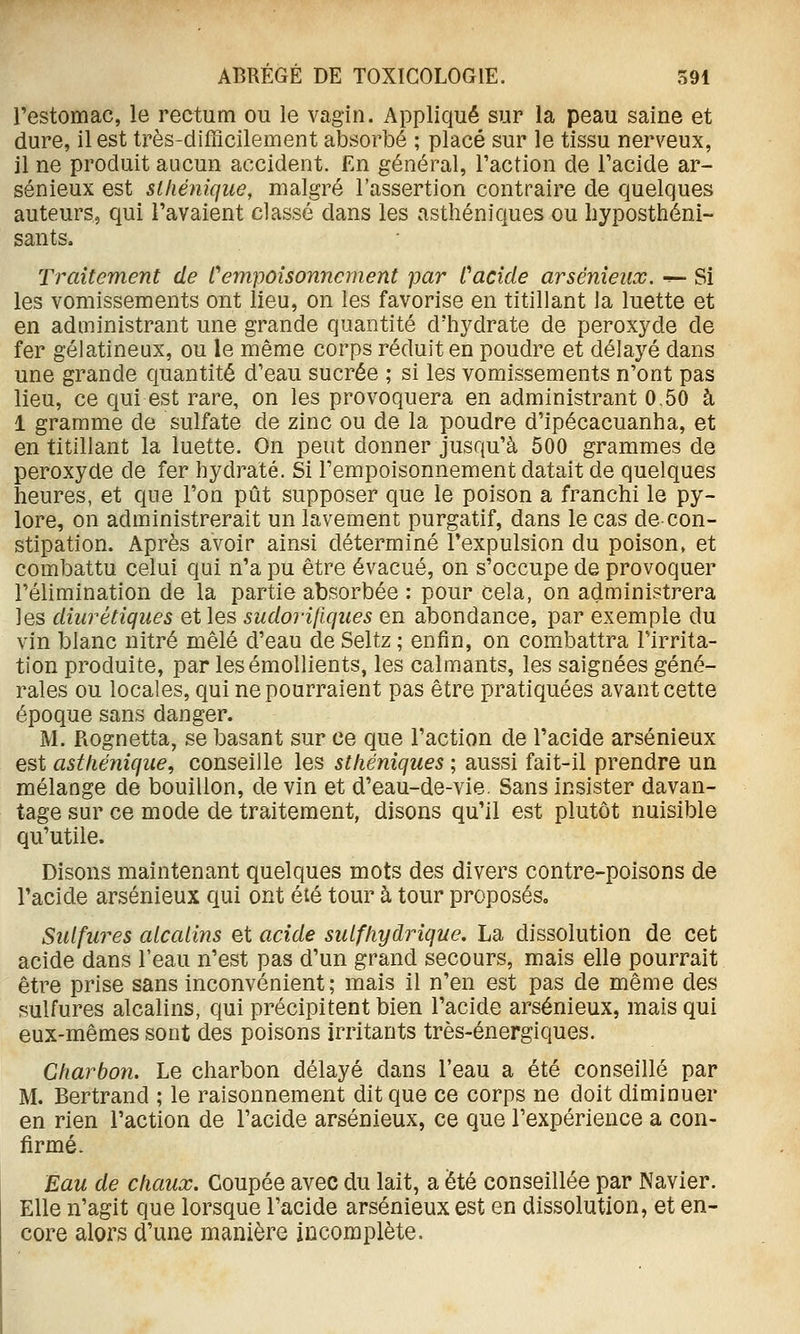 l'estomac, le rectum ou le vagin. Appliqué sur la peau saine et dure, il est très-difficilement absorbé ; placé sur le tissu nerveux, il ne produit aucun accident. En général, l'action de l'acide ar- sénieux est slhénique, malgré l'assertion contraire de quelques auteurs, qui l'avaient classé dans les asthéniques ou hyposthéni- sants. Traitement de Cempoisonnement par Cacide arsênieux. ^- Si les vomissements ont lieu, on les favorise en titillant la luette et en administrant une grande quantité d'hydrate de peroxyde de fer gélatineux, ou le même corps réduit en poudre et délayé dans une grande quantité d'eau sucrée ; si les vomissements n'ont pas lieu, ce qui est rare, on les provoquera en administrant 0,50 à 1 gramme de sulfate de zinc ou de la poudre d'ipécacuanha, et en titillant la luette. On peut donner jusqu'à 500 grammes de peroxyde de fer hydraté. Si l'empoisonnement datait de quelques heures, et que l'on pût supposer que le poison a franchi le py- lore, on administrerait un lavement purgatif, dans le cas de con- stipation. Après avoir ainsi déterminé l'expulsion du poison, et combattu celui qui n'a pu être évacué, on s'occupe de provoquer l'élimination de la partie absorbée : pour cela, on administrera les diurétiques et les sudorifiques en abondance, par exemple du vin blanc nitré mêlé d'eau de Seltz ; enfin, on com-battra l'irrita- tion produite, par lesémollients, les calmants, les saignées géné- rales ou locales, qui ne pourraient pas être pratiquées avant cette époque sans danger. M. Rognetta, se basant sur ce que l'action de l'acide arsênieux est asthénique, conseille les stliéniques ; aussi fait-il prendre un mélange de bouillon, de vin et d'eau-de-vie. Sans insister davan- tage sur ce mode de traitement, disons qu'il est plutôt nuisible qu'utile. Disons maintenant quelques mots des divers contre-poisons de l'acide arsênieux qui ont été tour à tour proposés. Sulfures alcalins et acide suif hydrique, La dissolution de cet acide dans l'eau n'est pas d'un grand secours, mais elle pourrait être prise sans inconvénient; mais il n'en est pas de même des sulfures alcalins, qui précipitent bien l'acide arsênieux, mais qui eux-mêmes sont des poisons irritants très-énergiques. Charbon. Le charbon délayé dans l'eau a été conseillé par M. Bertrand ; le raisonnement dit que ce corps ne doit diminuer en rien l'action de l'acide arsênieux, ce que l'expérience a con- firmé. Eau de chaux. Coupée avec du lait, a été conseillée par Navier. Elle n'agit que lorsque l'acide arsênieux est en dissolution, et en- core alors d'une manière incomplète.