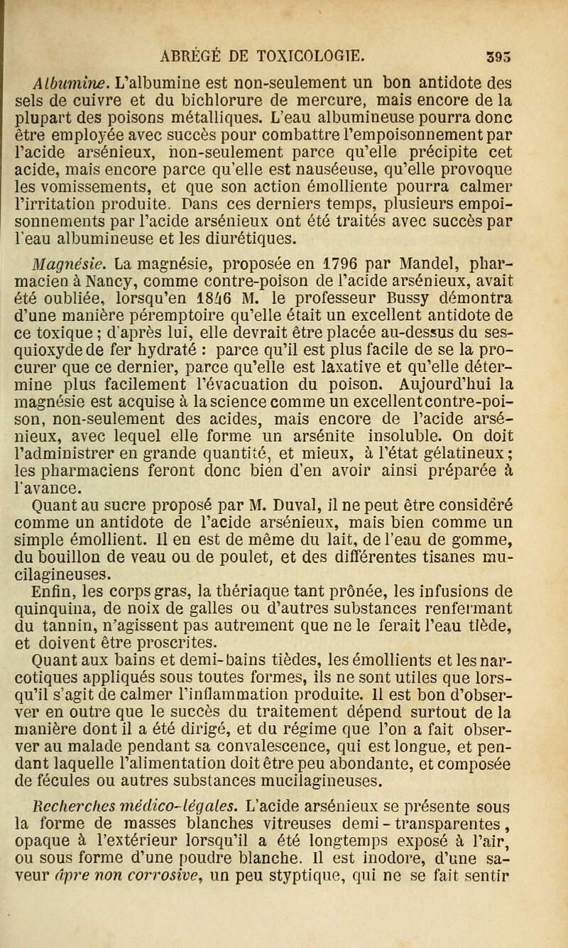 Albumine. L'albumine est non-seulement un bon antidote des sels de cuivre et du bichlorure de mercure, mais encore de la plupart des poisons métalliques. L'eau albumineuse pourra donc être employée avec succès pour combattre Fempoisonnementpar l'acide arsénieux, non-seulement parce qu'elle précipite cet acide, mais encore parce qu'elle est nauséeuse, qu'elle provoque les vomissements, et que son action émolliente pourra calmer l'irritation produite. Dans ces derniers temps, plusieurs empoi- sonnements par l'acide arsénieux ont été traités avec succès par l'eau albumineuse et les diurétiques. Magnésie, La magnésie, proposée en 1796 par Mandel, phar- macien à Nancy, comme contre-poison de l'acide arsénieux, avait été oubliée, lorsqu'on 18/i6 M. le professeur Bussy démontra d'une manière péremptoire qu'elle était un excellent antidote de ce toxique ; d'après lui, elle devrait être placée au-dessus du ses- quioxyde de fer hydraté : parce qu'il est plus facile de se la pro- curer que ce dernier, parce qu'elle est laxative et qu'elle déter- mine plus facilement l'évacuation du poison. Aujourd'hui la magnésie est acquise à la science comme un excellent contre-poi- son, non-seulement des acides, mais encore de l'acide arsé- nieux, avec lequel elle forme un arsénite insoluble. On doit l'administrer en grande quantité, et mieux, à l'état gélatineux ; les pharmaciens feront donc bien d'en avoir ainsi préparée à l'avance. Quant au sucre proposé par M. Duval, il ne peut être considéré comme un antidote de l'acide arsénieux, mais bien comme un simple émollient. Il en est de même du lait, de l'eau de gomme, du bouillon de veau ou de poulet, et des différentes tisanes mu- cilagineuses. Enfin, les corps gras, la thériaque tant prônée, les infusions de quinquina, de noix de galles ou d'autres substances renfeimant du tannin, n'agissent pas autrement que ne le ferait l'eau tiède, et doivent être proscrites. Quant aux bains et demi-bains tièdes, les émollients et les nar- cotiques appliqués sous toutes formes, ils ne sont utiles que lors- qu'il s'agit de calmer l'inflammation produite. 11 est bon d'obser- ver en outre que le succès du traitement dépend surtout de la manière dont il a été dirigé, et du régime que l'on a fait obser- ver au malade pendant sa convalescence, qui est longue, et pen- dant laquelle l'alimentation doit être peu abondante, et composée de fécules ou autres substances mucilagineuses. Recherches médicO'légaies. L'acide arsénieux se présente sous la forme de masses blanches vitreuses demi - transparentes, opaque à l'extérieur lorsqu'il a été longtemps exposé à l'air, ou sous forme d'une poudre blanche. Il est inodore, d'une sa- veur âpre non corrosive, un peu styptique, qui ne se fait sentir