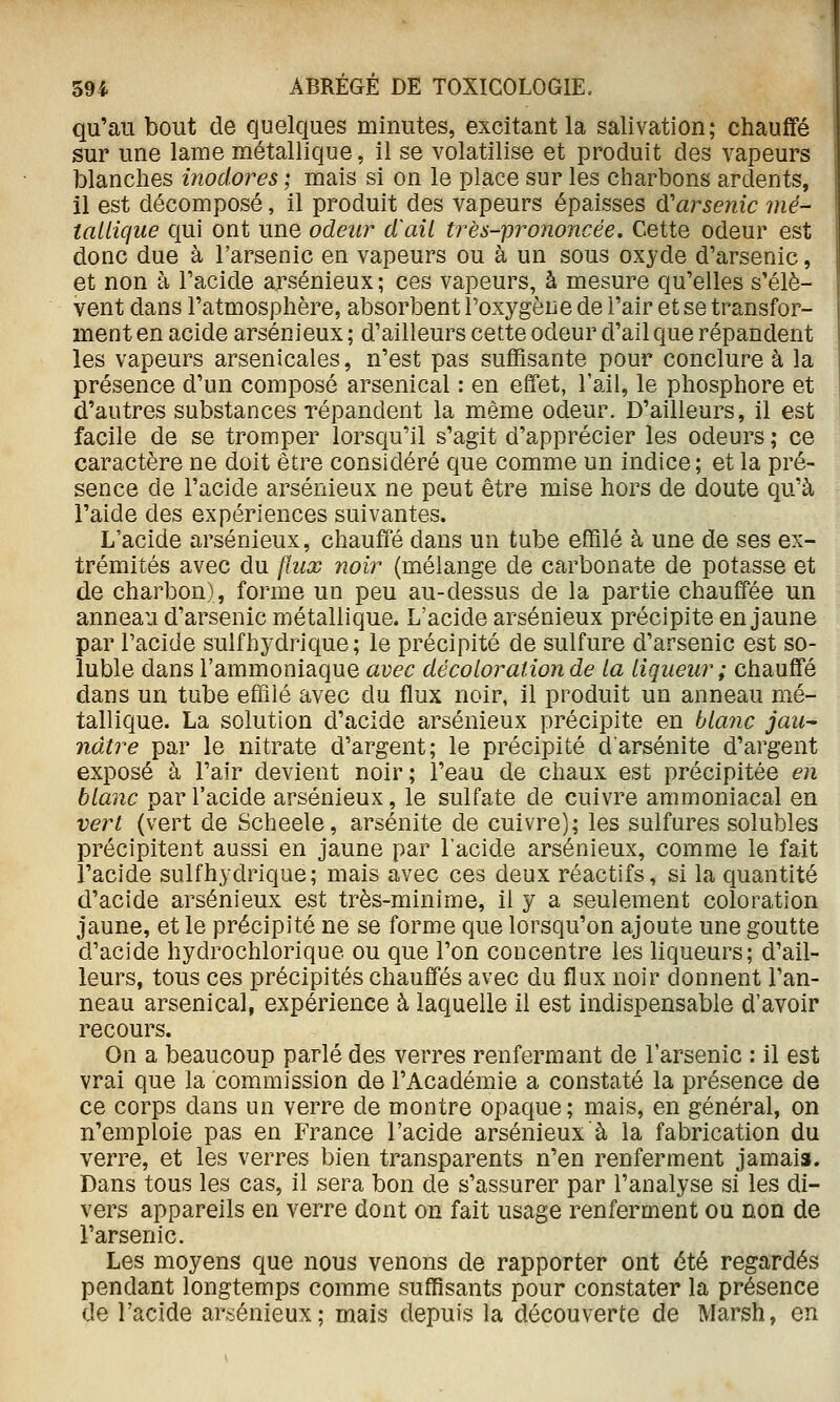 qu'au bout de quelques minutes, excitant la salivation; chauffé sur une lame métallique, il se volatilise et produit des vapeurs blanches inodores ; mais si on le place sur les charbons ardents, il est décomposé, il produit des vapeurs épaisses ^'arsenic mé- tallique qui ont une odeur d'ail très-prononcée. Cette odeur est donc due à l'arsenic en vapeurs ou à un sous oxyde d'arsenic, et non à l'acide arsénieux ; ces vapeurs, à mesure qu'elles s'élè- vent dans l'atmosphère, absorbent l'oxygène de l'air et se transfor- ment en acide arsénieux ; d'ailleurs cette odeur d'ail que répandent les vapeurs arsenicales, n'est pas suffisante pour conclure à la présence d'un composé arsenical : en effet, l'ail, le phosphore et d'autres substances répandent la même odeur. D'ailleurs, il est facile de se tromper lorsqu'il s'agit d'apprécier les odeurs ; ce caractère ne doit être considéré que comme un indice; et la pré- sence de l'acide arsénieux ne peut être mise hors de doute qu'à l'aide des expériences suivantes. L'acide arsénieux, chauffé dans un tube effilé à une de ses ex- trémités avec du flux noir (mélange de carbonate de potasse et de charbon), forme un peu au-dessus de la partie chauffée un anneau d'arsenic métallique. L'acide arsénieux précipite en jaune par l'acide sulfhydrique ; le précipité de sulfure d'arsenic est so- luble dans l'ammoniaque avec décoloration de la liqueur ; chauffé dans un tube effilé avec du flux noir, il produit un anneau mé- tallique. La solution d'acide arsénieux précipite en bla7ic jau- nâtre par le nitrate d'argent; le précipité darsénite d'argent exposé à l'air devient noir; l'eau de chaux est précipitée en blanc par l'acide arsénieux, le sulfate de cuivre ammoniacal en vert (vert de Scheele, arsénite de cuivre); les sulfures solubles précipitent aussi en jaune par l'acide arsénieux, comme le fait l'acide sulfhydrique; mais avec ces deux réactifs, si la quantité d'acide arsénieux est très-minime, il y a seulement coloration jaune, et le précipité ne se forme que lorsqu'on ajoute une goutte d'acide hydrochlorique ou que l'on concentre les liqueurs; d'ail- leurs, tous ces précipités chauffés avec du flux noir donnent l'an- neau arsenical, expérience à laquelle il est indispensable d'avoir recours. On a beaucoup parlé des verres renfermant de l'arsenic : il est vrai que la commission de l'Académie a constaté la présence de ce corps dans un verre de montre opaque; mais, en général, on n'emploie pas en France l'acide arsénieux à la fabrication du verre, et les verres bien transparents n'en renferment jamais. Dans tous les cas, il sera bon de s'assurer par l'analyse si les di- vers appareils en verre dont on fait usage renferment ou non de l'arsenic. Les moyens que nous venons de rapporter ont été regardés pendant longtemps comme suffisants pour constater la présence de l'acide arsénieux; mais depuis la découverte de Marsh, en