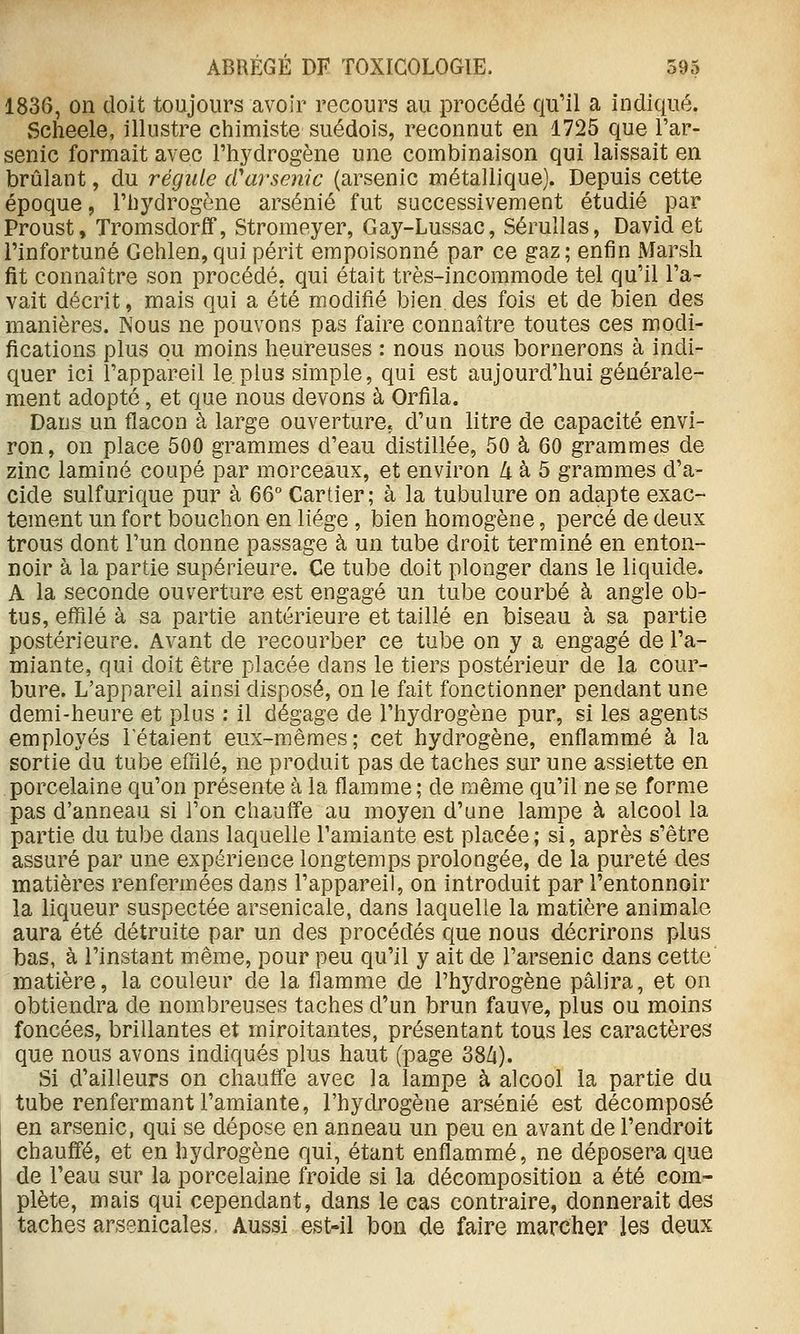 1836, on doit toujours avoir recours au procédé qu'il a indiqué. vScheele, illustre chimiste suédois, reconnut en 1725 que Far- senic formait avec l'hydrogène une combinaison qui laissait en brûlant, du régule cCarsenic (arsenic métallique). Depuis cette époque, l'hydrogène arsénié fut successivement étudié par Proust, Tromsdorff, Stromeyer, Gay-Lussac, Sérullas, David et l'infortuné Gehlen,qui périt empoisonné par ce gaz; enfin Marsh fit connaître son procédé, qui était très-incommode tel qu'il l'a- vait décrit, mais qui a été modifié bien des fois et de bien des manières. Nous ne pouvons pas faire connaître toutes ces modi- fications plus ou moins heureuses : nous nous bornerons à indi- quer ici l'appareil le plus simple, qui est aujourd'hui générale- ment adopté, et que nous devons à Orfila. Dans un flacon à large ouverture, d'un litre de capacité envi- ron, on place 500 grammes d'eau distillée, 50 à 60 grammes de zinc laminé coupé par morceaux, et environ Zi. à 5 grammes d'a- cide sulfurique pur à 66° Cartier; à la tubulure on adapte exac- tement un fort bouchon en liège , bien homogène, percé de deux trous dont l'un donne passage à un tube droit terminé en enton- noir à la partie supérieure. Ce tube doit plonger dans le liquide. A la seconde ouverture est engagé un tube courbé à angle ob- tus, effilé à sa partie antérieure et taillé en biseau à sa partie postérieure. Avant de recourber ce tube on y a engagé de l'a- miante, qui doit être placée dans le tiers postérieur de la cour- bure. L'appareil ainsi disposé, on le fait fonctionner pendant une demi-heure et plus : il dégage de l'hydrogène pur, si les agents employés Tétaient eux-mêmes; cet hydrogène, enflammé à la sortie du tube effilé, ne produit pas de taches sur une assiette en porcelaine qu'on présente à la flamme ; de même qu'il ne se forme pas d'anneau si l'on chauffe au moyen d'une lampe à alcool la partie du tube dans laquelle l'amiante est placée ; si, après s'être assuré par une expérience longtemps prolongée, de la pureté des matières renfermées dans l'appareil, on introduit par l'entonnoir la liqueur suspectée arsenicale, dans laquelle la matière animale aura été détruite par un des procédés que nous décrirons plus bas, à l'instant même, pour peu qu'il y ait de l'arsenic dans cette matière, la couleur de la flamme de l'hydrogène pâlira, et on obtiendra de nombreuses taches d'un brun fauve, plus ou moins foncées, brillantes et miroitantes, présentant tous les caractères que nous avons indiqués plus haut (page 38Zi). Si d'ailleurs on chauffe avec la lampe à alcool la partie du tube renfermant l'amiante, l'hydrogène arsénié est décomposé en arsenic, qui se dépose en anneau un peu en avant de l'endroit chaufiTé, et en hj^drogène qui, étant enflammé, ne déposera que de l'eau sur la porcelaine froide si la décomposition a été com- plète, mais qui cependant, dans le cas contraire, donnerait des taches arsenicales. Aussi est-il bon de faire marcher les deux