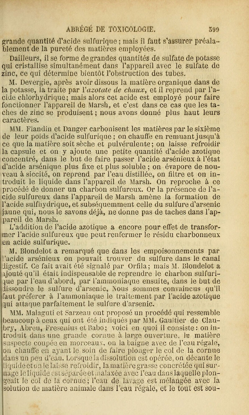 grande quantité d'acide sulfurique ; mais il faut s'assurer préala- blement de la pureté des matières employées. Bailleurs, il se forme de grandes quantités de sulfate de potasse qui cristallise simultanément dans l'appareil avec le sulfate de zinc, ce qui détermine bientôt l'obstruction des tubes. M. Devergie, après avoir dissous la matière organique dans de la potasse, la traite par Vazotate de chaux, et il reprend par l'a- cide chlorhydrique; mais alors cet acide est employé pour faire fonctionner l'appareil de Marsh, et c'est dans ce cas que les ta- ches de zinc se produisent ; nous avons donné plus haut leurs caractères. MM. Fiandin et Danger carbonisent les matières par le sixième de leur poids d'acide sulfurique ; on chauffe en remuant jusqu'à ce que la matière soit sèche et pulvérulente; on laisse refroidir la capsule et on y ajoute une petite quantité d'acide azotique concentré, dans le but de faire passer l'acide arsénieux à l'état d'acide arsénique plus fixe et plus soluble ; on évapore de nou- veau à siccité, on reprend par l'eau distillée, on filtre et on in- troduit le liquide dans l'appareil de Marsh. On reproche à ce procédé de donner un charbon sulfureux. Or la présence de l'a- cide sulfureux dans l'appareil de Marsh amène la formation de l'acide sulfiîydrique, et subséquemment celle du sulfure d'arsenic jaune qui, nous le savons déjà, ne donne pas de taches dans l'ap- pareil de Marsh. L'addition de l'acide azotique a encore pour effet de transfor- mer l'acide sulfureux que peut renfermer le résidu charbonneux en acide sulfurique. M. Blondelot a remarqué que dans les empoisonnements par 'acide arsénieux on pouvait trouver du sulfure dans le canal iigestif. Ce fait avait été signalé par Orfila; mais M. Clondelot a ijouté qu'il était indispensable de reprendre le charbon sulfuri- que par l'eau d'abord, par l'ammoniaque ensuite, dans le but de iissoudre le sulfure d'arsenic, Nous sommes convaincus qu'il faut préférer à l'ammoniaque le traitement par l'acide azotique :iui attaque parfaitement le sulfure d'arsenic. MM. Malaguti et Sarzeau ont proposé un procédé qui ressemble beaucoup à ceux qui ont été indiqués par MM. Gaultier de Clau- bry, Abreu, Fresenius etBabo; voici en quoi il consiste: on in- troduit dans une grande cornue à large ouverture. Ib matière suspecte coupée en morceaux, on la baigne avec de l'eau régale, on chauffe en ayant le soin de faire plonger le col de la cornue dans un peu d'eau. Lorsque ia dissolution est opérée, on décante le liquide et on ielaiose refroidir, la matière grasse concrétée qui sur- nage le liquide csLséparéeet malaxée avec l'eau dans laquelle plon- geait le col de la cornue; l'eau de lavage est mélangée avec la olution de matière animale dans l'eau régale, et le tout est sou-