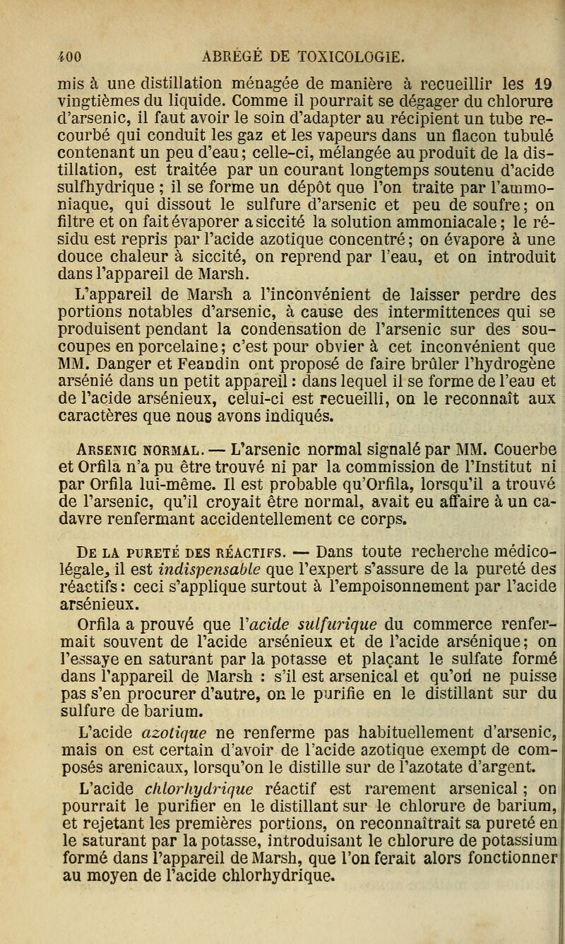 mis à une distillation ménagée de manière à recueillir les 19 vingtièmes du liquide. Comme il pourrait se dégager du chlorure d'arsenic, il faut avoir le soin d'adapter au récipient un tube re- courbé qui conduit les gaz et les vapeurs dans un flacon tubulé contenant un peu d'eau; celle-ci, mélangée au produit de la dis- tillation, est traitée par un courant longtemps soutenu d'acide sulfhydrique ; il se forme un dépôt que l'on traite par l'ammo- niaque, qui dissout le sulfure d'arsenic et peu de soufre ; on filtre et on fait évaporer a siccité la solution ammoniacale ; le ré- sidu est repris par l'acide azotique concentré ; on évapore à une douce chaleur à siccité, on reprend par l'eau, et on introduit dans l'appareil de Marsh. L'appareil de Marsh a l'inconvénient de laisser perdre des portions notables d'arsenic, à cause des intermittences qui se produisent pendant la condensation de l'arsenic sur des sou- coupes en porcelaine ; c'est pour obvier à cet inconvénient que MM. Danger et Feandin ont proposé de faire brûler l'hydrogène arsénié dans un petit appareil : dans lequel il se forme de l'eau et de l'acide arsénieux, celui-ci est recueilli, on le reconnaît aux caractères que nous avons indiqués. Arsenic normal. — L'arsenic normal signalé par MM. Couerbe et Orfila n'a pu être trouvé ni par la commission de l'Institut ni par Orfila lui-même. Il est probable qu'Orfila, lorsqu'il a trouvé de l'arsenic, qu'il croyait être normal, avait eu affaire à un ca- davre renfermant accidentellement ce corps. De la pureté des réactifs. — Dans toute recherche médico- légale^ il est indispensable que l'expert s'assure de la pureté des réactifs : ceci s'applique surtout à l'empoisonnement par l'acide arsénieux. Orfila a prouvé que Vacide sulfurique du commerce renfer- mait souvent de l'acide arsénieux et de l'acide arsénique; on l'essaye en saturant par la potasse et plaçant le sulfate formé dans l'appareil de Marsh : s'il est arsenical et qu'ori ne puisse pas s'en procurer d'autre, on le purifie en le distillant sur du sulfure de barium. L'acide azotique ne renferme pas habituellement d'arsenic, mais on est certain d'avoir de l'acide azotique exempt de com- posés arenicaux, lorsqu'on le distille sur de l'azotate d'argent. | L'acide clilorhydrique réactif est rarement arsenical ; on pourrait le purifier en le distillant sur le chlorure de barium, et rejetant les premières portions, on reconnaîtrait sa pureté en le saturant par la potasse, introduisant le chlorure de potassium formé dans l'appareil de Marsh, que l'on ferait alors fonctionner au moyen de l'acide chlorhydrique.