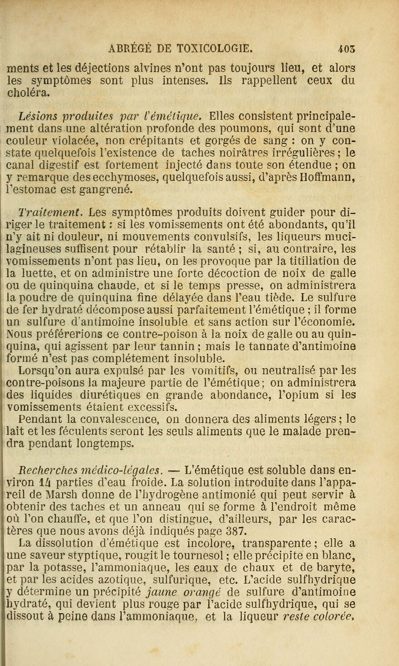 ments et les déjections alvines n'ont pas toujours lieu, et alors les symptômes sont plus intenses. Ils rappellent ceux du choléra. Lésions produites par Cémélique. Elles consistent principale- ment dans une altération profonde des poumons, qui sont d'une couleur violacée, non crépitants et gorgés de sang : on y con- state quelquefois l'existence de taches noirâtres irrégulières ; le canal digestif est fortement injecté dans toute son étendue ; on y remarque des ecchymoses, quelquefois aussi, d'après Hoffmann, l'estomac est gangrené. Traitement. Les symptômes produits doivent guider pour di- riger le traitement : si les vomissements ont été abondants, qu'il n'y ait ni douleur, ni mouvements convulsifs, les liqueurs muci- lagineuses suffisent pour rétablir la santé ; si, au contraire, les vomissements n'ont pas lieu, on les provoque par la titillation de la luette, et on administre une forte décoction de noix de galle ou de quinquina chaude, et si le temps presse, on administrera la poudre de quinquina fine délayée dans l'eau tiède. Le sulfure de fer h5^draté décompose aussi parfaitement l'émétique ; il forme un sulfure d'antimoine insoluble et sans action sur l'économie. Nous préférerions ce contre-poison à la noix de galle ou au quin- quina, qui agissent par leur tannin ; mais le tannate d'antimoine formé n'est pas complètement insoluble. Lorsqu'on aura expulsé par les vomitifs, ou neutralisé par les contre-poisons la majeure partie de l'émétique ; on administrera des liquides diurétiques en grande abondance, l'opium si les vomissements étaient excessifs. Pendant la convalescence, on donnera des aliments légers ; le i lait et les féculents seront les seuls aliments que le malade pren- dra pendant longtemps. Recherches médico-légales. — L'émétique est soluble dans en- I viron Ih parties d'eau froide. La solution introduite dans l'appa- reil de Marsh donne de l'hydrogène antimonié qui peut servir à I obtenir des taches et un anneau qui se forme à l'endroit même où l'on chauffe, et que l'on distingue, d'ailleurs, par les carac- tères que nous avons déjà indiqués page 387. La dissolution d'émétique est incolore, transparente; elle a une saveur styptique, rougit le tournesol ; elle précipite en blanc, par la potasse, l'ammoniaque, les eaux de chaux et de baryte, et par les acides azotique, sulfurique, etc. L'acide sulfhydrique y détermine un précipité jaune orangé de sulfure d'antimoine hydraté, qui devient plus rouge par l'acide sulfhydrique, qui se dissout à peine dans l'ammoniaque, et la liqueur reste colorée.