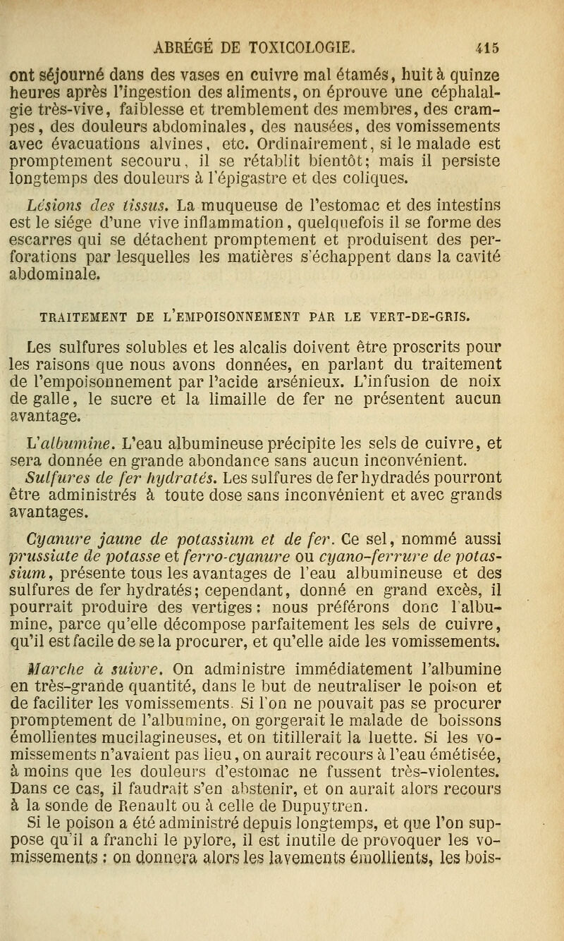 ont séjourné dans des vases en cuivre mal étamés, huit à quinze heures après l'ingestion des aliments, on éprouve une céphalal- gie très-vive, faiblesse et tremblement des membres, des cram- pes, des douleurs abdominales, des nausées, des vomissements avec évacuations alvines, etc. Ordinairement, si le malade est promptement secouru, il se rétablit bientôt; mais il persiste longtemps des douleurs à l'épigastre et des coliques. Lésions des tissus. La muqueuse de l'estomac et des intestins est le siège d'une vive inflammation, quelquefois il se forme des escarres qui se détachent promptement et produisent des per- forations par lesquelles les matières s'échappent dans la cavité abdominale. TRAITEMENT DE l'eMPOISONNEMENT PAR LE VERT-DE-GRIS. Les sulfures solubles et les alcalis doivent être proscrits pour les raisons que nous avons données, en parlant du traitement de l'empoisonnement par Pacide arsénieux. L'infusion de noix de galle, le sucre et la limaille de fer ne présentent aucun avantage. Vatbimiine. L'eau albumineuse précipite les sels de cuivre, et sera donnée en grande abondance sans aucun inconvénient. Sulfures de fer hydratés. Les sulfures de fer hydradés pourront être administrés à toute dose sans inconvénient et avec grands avantages. Cyanure jaune de potassium et de fer. Ce sel, nommé aussi prussiate de potasse et ferro-cyanure ou cyano-ferrure de potas- sium ^ présente tons les ayântsiges de l'eau albumineuse et des sulfures de fer hydratés; cependant, donné en grand excès, il pourrait produire des vertiges : nous préférons donc l'albu- mine, parce qu'elle décompose parfaitement les sels de cuivre, qu'il est facile de se la procurer, et qu'elle aide les vomissements. Marclie à suivre. On administre immédiatement l'albumine en très-grande quantité, dans le but de neutraliser le poison et de faciliter les vomissements. Si l'on ne pouvait pas se procurer promptement de l'albumine, on gorgerait le malade de boissons émollientes mucilagineuses, et on titillerait la luette. Si les vo- missements n'avaient pas lieu, on aurait recours à l'eau émétisée, à moins que les douleurs d'estomac ne fussent très-violentes. Dans ce cas, il faudrait s'en abstenir, et on aurait alors recours à la sonde de Renault ou à celle de Dupuytren. Si le poison a été administré depuis longtemps, et que l'on sup- pose qu'il a franchi le pylore, il est inutile de provoquer les vo- missements : on donnera alors les lavements émoliients, les bois-