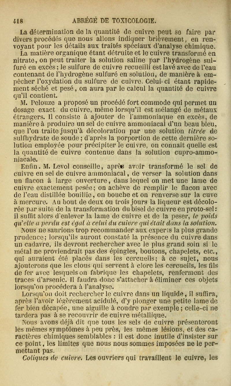 La détermination de la quantité de cuivre peut se faire par divers procédés que nous allons indiquer brièvement, en ren- voyant pour les détails aux traités spéciaux d'analyse chimique. La matière organique étant détruite et le cuivre transformé en nitrate, on peut traiter la solution saline par l'hydrogène sul- furé en excès ; le sulfure de cuivre recueilli est lavé avec de Teau contenant de l'hydrogène sulfuré en solution, de manière à em- pêcher l'oxydation du sulfure de cuivre. Celui- ci étant rapide- ment séché et pesé, on aura par le calcul la quantité de cuivre qu'il contient. M. Pelouze a proposé un procédé fort commode qui permet un dosage exact du cuivre, même lorsqu'il est mélangé de métaux étrangers. Il consiste à ajouter de l'ammoniaque en excès, de manière à produire un sel de cuivre ammoniacal d'un beau bleu, que l'on traite jusqu'à décoloration par une solution titrée de sulfhydrate de soude ; d'après la porportion de cette dernière so- lution employée pour précipiter le cuivre, on connaît quelle est la quantité de cuivre contenue dans la solution cupro-ammo- niacale. Enfin. M. Levol conseille, aprèe avoir transformé le sel de cuivre en sel de cuivre ammoniacal, de verser la solution dans un flacon à large ouverture, dans lequel on met une lame de cuivre exactement pesée; on achève de remplir le flacon avec de l'eau distillée bouillie, on bouche et on renverse sur la cuve à mercure. Au bout de deux ou trois jours la liqueur est décolo- rée par suite de la transformation du bisel de cuivre en proto-sel : il suffit alors d'enlever la lame de cuivre et de la peser, le poids qu'elle a perdu est égal à celui du cuivre qui était dans la solution. INous ne saurions trop recommander aux experts la plus grande prudence; lorsqu'ils auront constaté la présence du cuivre dans un cadavre, ils devront rechercher avec le plus grand soin si le métal ne proviendrait pas des épingles, boutons, chapelets, etc., qui auraient été placés dans les cercueils; à ce sujet, nous ajouterons que les clous qui servent à clore les cercueils, les fils de fer avec lesquels on fabrique les chapelets, renferment des traces d'arsenic. Il faudra donc s'attacher à éliminer ces objets lorsqu'on procédera à l'analyse. Lorsqu'on doit rechercher le cuivre dans un liquide, il suffira, après l'avoir légèrement acidulé, d'y plonger une petite lame de fer bien décapée, une aiguille à coudre par exemple ; celle-ci ne tardera pas à se recouvrir de cuivre métallique. Kous avons déjà dit que tous les sels de cuivre présenteront les mêmes symptômes à peu près, les mêmes lésions, et des ca- ractères chimiques semblables : il est donc inutile d'insister sur ce point, les limites que nous nous sommes imposées ne le per- mettant pas. Coliques de cuivre. Les ouvriers qui travaillent le cuivre, les