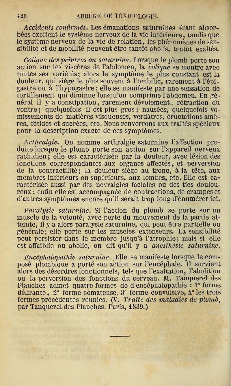 Accidents confirmés. Les émanations saturnines étant absor- bées excitent le système nerveux de la vie intérieure, tandis que le système nerveux de la vie de relation, les phénomènes de sen- sibilité et de mobilité peuvent être tantôt abolis, tantôt exaltés. Colique des peintres ou saturnine. Lorsque le plomb porte son action sur les viscères de l'abdomen, la colique se montre avec toutes ses variétés ; alors le symptôme le plus constant est la douleur, qui siège le plus souvent à l'ombilic, rarement à Fépi- gastre ou à Fhypogastre ; elle se manifeste par une sensation de tortillement qui diminue lorsqu'on comprime l'abdomen. En gé- néral il y a constipation, rarement dévoiement, rétraction du ventre ; quelquefois il est plus gros ; nausées, quelquefois vo- missements de matières visqueuses, verdâtres, éructations amè- res, fétides et sucrées, etc. Nous renverrons aux traités spéciaux pour la description exacte de ces symptômes. Artliralgie. On nomme arthralgie saturnine l'affection pro- duite lorsque le plomb porte son action sur l'appareil nerveux rachidien ; elle est caractérisée par la douleur, avec lésion des fonctions correspondantes aux organes affectés, et perversion de la contractilité ; la douleur siège au tronc, à la tête, aux membres inférieurs ou supérieurs, aux lombes, etc. Elle est ca- ractérisée aussi par des névralgies faciales ou des tics doulou- reux ; enfin elle est accompagnée de contractions, de crampes et d'autres symptômes encore qu'il serait trop long d'énumérer ici. Paralysie saturnine. Si l'action du plomb se porte sur un muscle de la volonté, avec perte du mouvement de la partie at- teinte, il y a alors paralysie saturnine, qui peut être partielle ou générale; elle porte sur les muscles extenseurs. La sensibilité peut persister dans le membre jusqu'à l'atrophie ; mais si elle est affaiblie ou abolie, on dit qu'il y a aneslliésie saturnine. Encéplialopatliie saturnine. Elle se manifeste lorsque le com- posé plombique a porté son action sur l'encéphale. Il survient alors des désordres fonctionnels, tels que l'exaltation, l'abolition ou la perversion des fonctions du cerveau. M. Tanquerel des Planches admet quatre formes de d'encéphalopathie : 1° forme délirante, 2° forme comateuse, 3° forme convulsive, 4° les trois formes précédentes réunies. (V. Traité des maladies de plomb, par Tanquerel des Planches. Paris, 1839.)