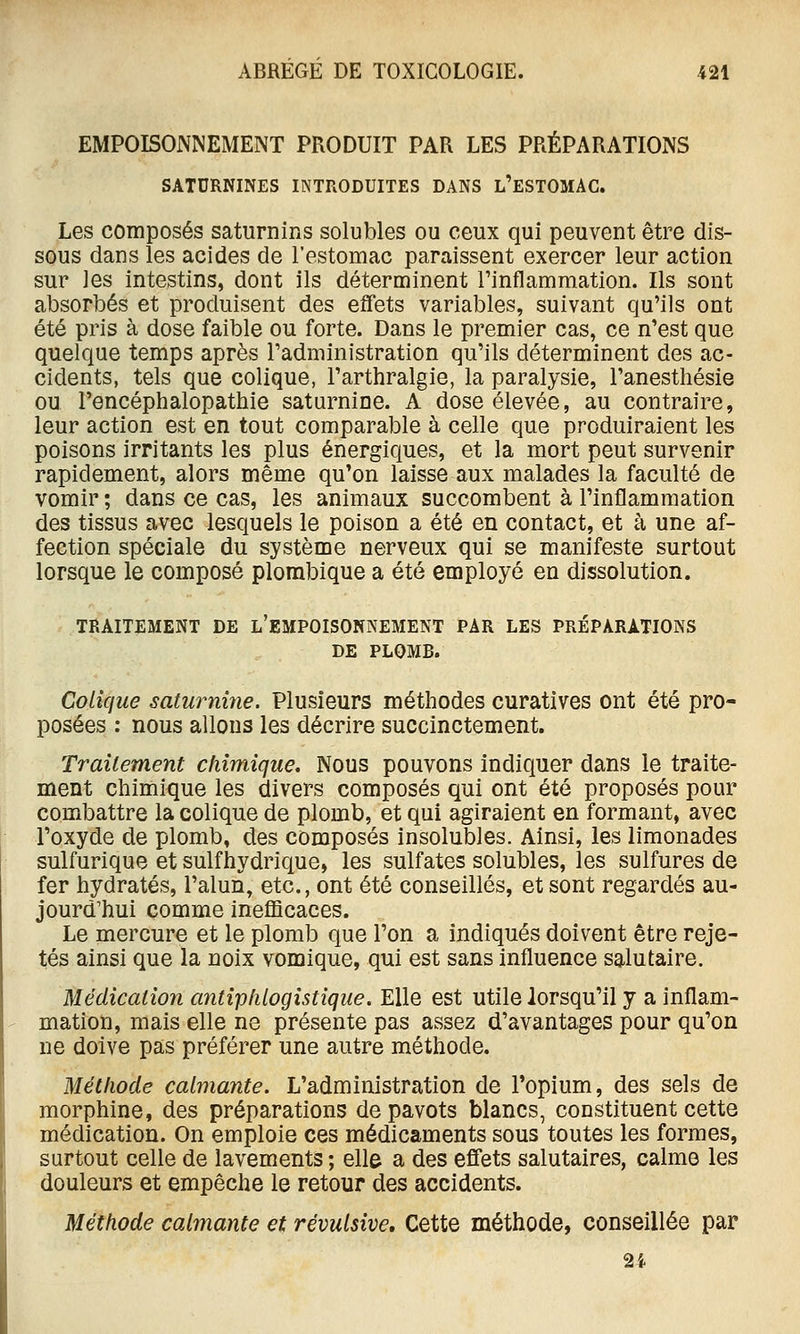 EMPOISONNEMENT PRODUIT PAR LES PRÉPARATIONS SATURNINES INTRODUITES DANS l'ESTOMAC. Les composés saturnins solubles ou ceux qui peuvent être dis- sous dans les acides de l'estomac paraissent exercer leur action sur les intestins, dont ils déterminent l'inflammation. Ils sont absorbés et produisent des effets variables, suivant qu'ils ont été pris à dose faible ou forte. Dans le premier cas, ce n'est que quelque temps après l'administration qu'ils déterminent des ac- cidents, tels que colique, l'arthralgie, la paralysie, l'anesthésie ou l'encéphalopathie saturnine. A dose élevée, au contraire, leur action est en tout comparable à celle que produiraient les poisons irritants les plus énergiques, et la mort peut survenir rapidement, alors même qu'on laisse aux malades la faculté de vomir ; dans ce cas, les animaux succombent à l'inflammation des tissus avec lesquels le poison a été en contact, et à une af- fection spéciale du système nerveux qui se manifeste surtout lorsque le composé plombique a été employé en dissolution. TRAITEMENT DE l'EMPOISONNEMENT PAR LES PRÉPARATIONS DE PLOMB. Colique saturnine. Plusieurs méthodes curatives ont été pro- posées : nous allons les décrire succinctement. Traitement chimique. Nous pouvons indiquer dans le traite- ment chimique les divers composés qui ont été proposés pour combattre la colique de plomb, et qui agiraient en formant, avec l'oxyde de plomb, des composés insolubles. Ainsi, les limonades sulfurique et sulfhydrique, les sulfates solubles, les sulfures de fer hydratés, l'alun, etc., ont été conseillés, et sont regardés au- jourd'hui comme ineflScaces. Le mercure et le plomb que l'on a indiqués doivent être reje- tés ainsi que la noix vomique, qui est sans influence salutaire. Médication antipfiiogistique. Elle est utile lorsqu'il y a inflam- mation, mais elle ne présente pas assez d'avantages pour qu'on ne doive pas préférer une autre méthode. Méthode calmante. L'administration de l'opium, des sels de morphine, des préparations de pavots blancs, constituent cette médication. On emploie ces médicaments sous toutes les formes, surtout celle de lavements ; elle a des effets salutaires, calme les douleurs et empêche le retour des accidents. Méthode calmante et révulsive. Cette méthode, conseillée par 2i