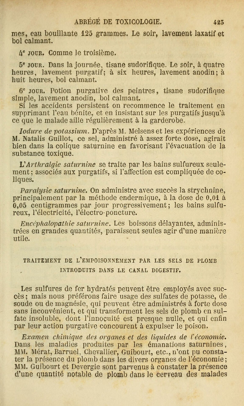 mes, eau bouillante 125 grammes. Le soir, lavement laxatif et bol calmant. U^ JOUR. Comme le troisième. 5^ JOUR. Dans la journée, tisane sudorifique. Le soir, à quatre heures, lavement purgatif; à six heures, lavement anodin; à huit heures, bol calmant. 6 JOUR. Potion purgative des peintres, tisane sudorifique simple, lavement anodin, bol calmant. Si les accidents persistent on recommence le traitement en supprimant l'eau bonite, et en insistant sur les purgatifs jusqu'à ce que le malade aille régulièrement à la garderobe. Jodure de potassium. D'après M. Melsens et les expériences de M. Natalis Guillot, ce sel, administré à assez forte dose, agirait bien dans la colique saturnine en favorisant l'évacuation de la substance toxique. VArtliralgie saturnine se traite par les bains sulfureux seule- ment ; associés aux purgatifs, si l'affection est compliquée de co- liques. Paralysie saturnine. On administre avec succès la strj^chnine, principalement par la méthode endermique, à la dose de 0,01 à 0,05 centigrammes par jour progressivement; les bains sulfu- reux, l'électricité, l'électro-poncture. Encéphalopathie saturnine. Les boissons délayantes, adminis- trées en grandes quantités, paraissent seules agir d'une manière utile. TRAITEMENT LE l'emPOISONNEMENT PAR LES SELS DE PLOMB INTRODUITS DANS LE CANAL DIGESTIF, Les sulfures de fer hydratés peuvent être employés avec suc- cès ; mais nous préférons faire usage des sulfates de potasse, de soucie ou de magnésie, qui peuvent être administrés à forte dose sans inconvénient, et qui transforment les sels de plomb en sul- fate insoluble, dont l'innocuité est presque nulle, et qui enfin par leur action purgative concourent à expulser le poison. Examen chimique des organes et des liquides de l'économie. Dans les maladies produites par les émanations saturnines, MM. Mérat, Barruel, Chevallier, Guibourt, etc., n'ont pu consta- ter la présence du plomb dans les divers organes de l'économie; MM. Guibourt et Devergie sont parvenus à constater la présence d*une quantité notable de plomb dans le cerveau des malades