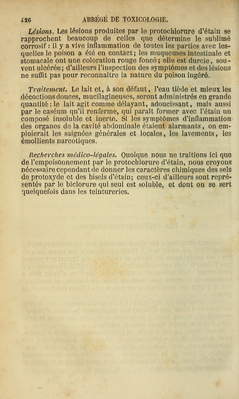 Lésions. Les lésions produites par le protochlorure d'étain se rapprochent beaucoup de celles que détermine le sublimé corrosif : il y a vive inflammation de toutes les parties avec les- quelles le poison a été en contact; les muqueuses intestinale et stomacale ont une coloration rouge foncé; elle est durcie, sou- vent ulcérée; d'ailleurs Tinspection des symptômes et des lésions ne suffit pas pour reconnaître la nature du poison ingéré. Traitevient. Le lait et, à son défaut, l'eau tiède et mieux les décoctions douces, mucilagineuses, seront administrés en grande quantité : le lait agit comme délayant, adoucissant, mais aussi par le caséum qu'il renferme, qui paraît former avec Tétain un composé insoluble et inerte. Si les symptômes d'inflammation des organes de la cavité abdominale étaient alarmaats , on em- ploierait les saignées générales et locales, les lavements, les émollients narcotiques. Recherches médico-légales. Quoique nous ne traitions ici que de l'empoisonnement par le protochlorure d'étain, nous croyons nécessaire cependant de donner les caractères chimiques des sels de protoxyde et des bisels d'étain; ceux-ci d'ailleurs sont repré- sentés par le biclorure qui seul est soluble, et dont on se sert quelquefois dans les teintureries.