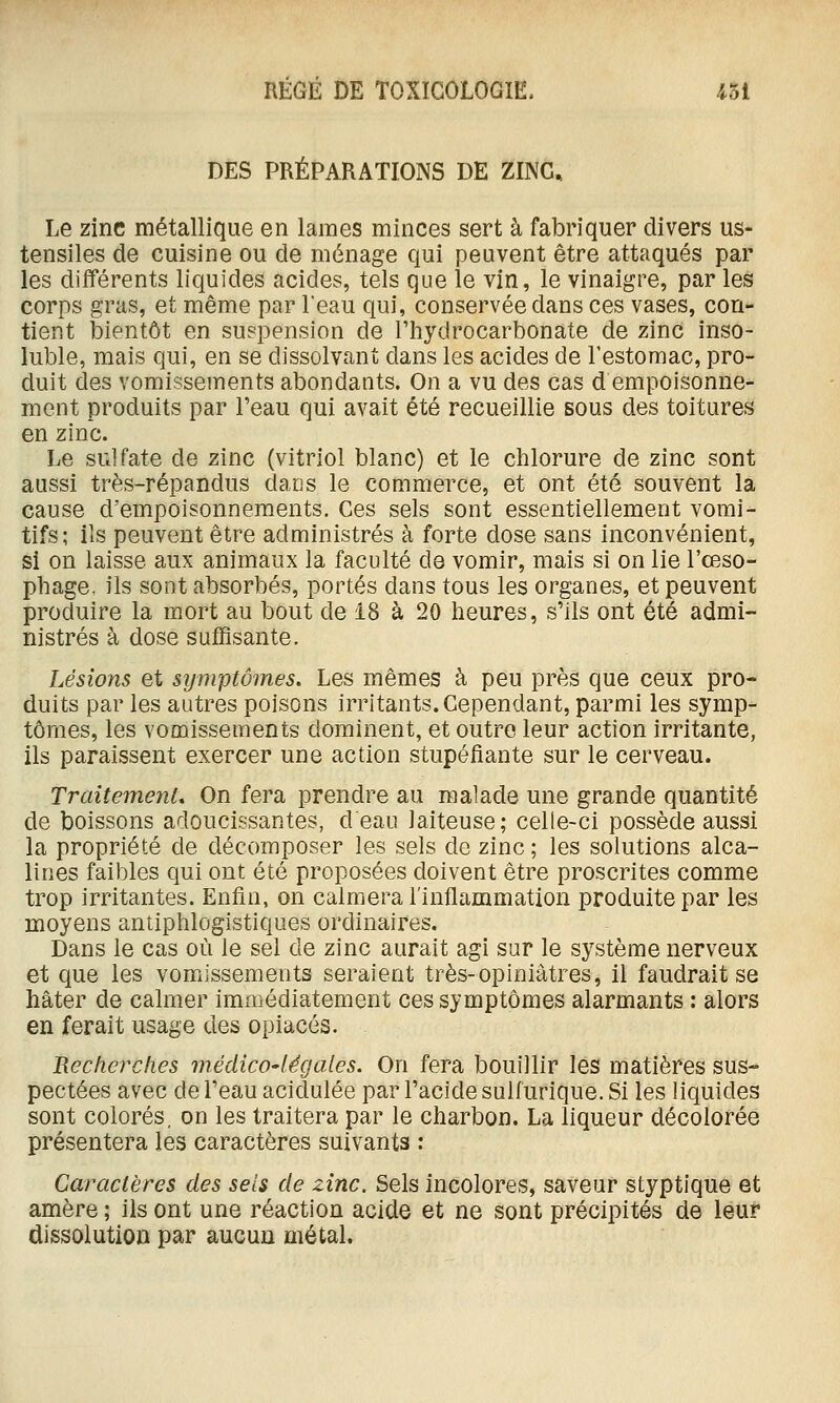 DES PRÉPARATIONS DE ZINC, Le zinc métallique en lames minces sert à fabriquer divers us- tensiles de cuisine ou de ménage qui peuvent être attaqués par les dilïérents liquides acides, tels que le vin, le vinaigre, par les corps gras, et même par leau qui, conservée dans ces vases, con- tient bientôt en suspension de Fhydrocarbonate de zinc inso- luble, mais qui, en se dissolvant dans les acides de l'estomac, pro- duit des vomissements abondants. On a vu des cas d empoisonne- ment produits par l'eau qui avait été recueillie sous des toitures en zinc. Le sulfate de zinc (vitriol blanc) et le chlorure de zinc sont aussi très-répandus darjs le commerce, et ont été souvent la cause d'empoisonnem.ents. Ces sels sont essentiellement vomi- tifs; ils peuvent être administrés à forte dose sans inconvénient, si on laisse aux animaux la faculté de vomir, mais si on lie l'œso- phage, ils sont absorbés, portés dans tous les organes, et peuvent produire la mort au bout de 18 à 20 heures, s'ils ont été admi- nistrés à dose suffisante. Lésions et symptômes. Les mêmes à peu près que ceux pro- duits par les autres poisons irritants. Cependant, parmi les symp- tômes, les vomissements dominent, et outre leur action irritante, ils paraissent exercer une action stupéfiante sur le cerveau. TraitemenL On fera prendre au malade une grande quantité de boissons adoucissantes, d eau laiteuse; celle-ci possède aussi la propriété de décomposer les sels de zinc ; les solutions alca- lines faibles qui ont été proposées doivent être proscrites comme trop irritantes. Enfin, on calmera l'inflammation produite par les moyens antiphlogistiques ordinaires. Dans le cas où le sel de zinc aurait agi sur le système nerveux et que les vomissements seraient très-opiniâtres, il faudrait se hâter de calmer immédiatement ces symptômes alarmants : alors en ferait usage des opiacés. Recherches médico-légales. On fera bouillir les matières sus- pectées avec de l'eau acidulée par l'acide sulfurique. Si les liquides sont colorés, on les traitera par le charbon. La liqueur décolorée présentera les caractères suivants : Caractères des sels de zinc. Sels incolores, saveur styptique et amère ; ils ont une réaction acide et ne sont précipités de leur dissolution par aucun métal.