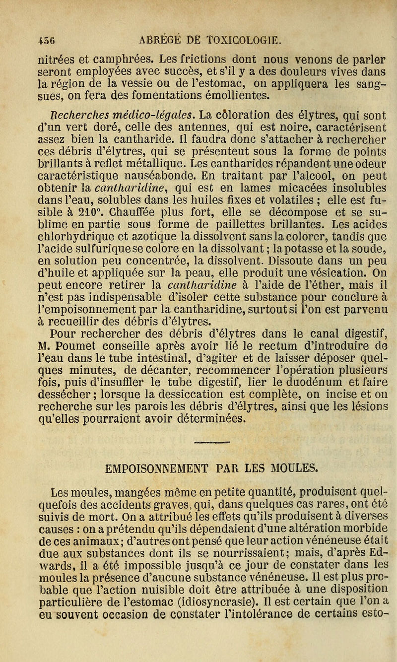 nitrées et camphrées. Les frictions dont nous venons de parler seront employées avec succès, et s'il y a des douleurs vives dans la région de la vessie ou de l'estomac, on appliquera les sang- sues, on fera des fomentations émollientes. Recherches médico-légales. La coloration des élytres, qui sont d'un vert doré, celle des antennes, qui est noire, caractérisent assez bien la cantharide. il faudra donc s'attacher à rechercher ces débris d'élytres, qui se présentent sous la forme de points brillants à reflet métallique. Les cantharides répandent une odeur caractéristique nauséabonde. En traitant par l'alcool, on peut obtenir la cantharidine^ qui est en lames micacées insolubles dans l'eau, solubles dans les huiles fixes et volatiles ; elle est fu- sible à 210°. Chauffée plus fort, elle se décompose et se su- blime en partie sous forme de paillettes brillantes. Les acides chlorhydrique et azotique la dissolvent sans la colorer, tandis que l'acide sulfuriquese colore en la dissolvant ; la potasse et la soude, en solution peu concentrée, la dissolvent. Dissoute dans un peu d'huile et appliquée sur la peau, elle produit une vésication. On peut encore retirer la cantharidine à l'aide de l'éther, mais il n'est pas indispensable d'isoler cette substance pour conclure à l'empoisonnement par la cantharidine, surtout si l'on est parvenu à recueillir des débris d'élytres. Pour rechercher des débris d'élytres dans le canal digestif, M. Poumet conseille après avoir lié le rectum d'introduire de l'eau dans le tube intestinal, d'agiter et de laisser déposer quel- ques minutes, de décanter, recommencer l'opération plusieurs fois, puis d'insuffler le tube digestif, lier le duodénum et faire dessécher ; lorsque la dessiccation est complète, on incise et on recherche sur les parois les débris d'élytres, ainsi que les lésions qu'elles pourraient avoir déterminées. EMPOISONNEMENT PAR LES MOULES. Les moules, mangées même en petite quantité, produisent quel- quefois des accidents graves, qui, dans quelques cas rares, ont été suivis de mort. On a attribué les effets qu'ils produisent à diverses causes : on a prétendu qu'ils dépendaient d'une altération morbide de ces animaux ; d'autres ont pensé que leur action vénéneuse était due aux substances dont ils se nourrissaient; mais, d'après Ed- wards, il a été impossible jusqu'à ce jour de constater dans les moules la présence d'aucune substance vénéneuse. 11 est plus pro- bable que l'action nuisible doit être attribuée à une disposition particulière de l'estomac (idiosyncrasie). Il est certain que l'on a eu souvent occasion de constater l'intolérance de certains esto-