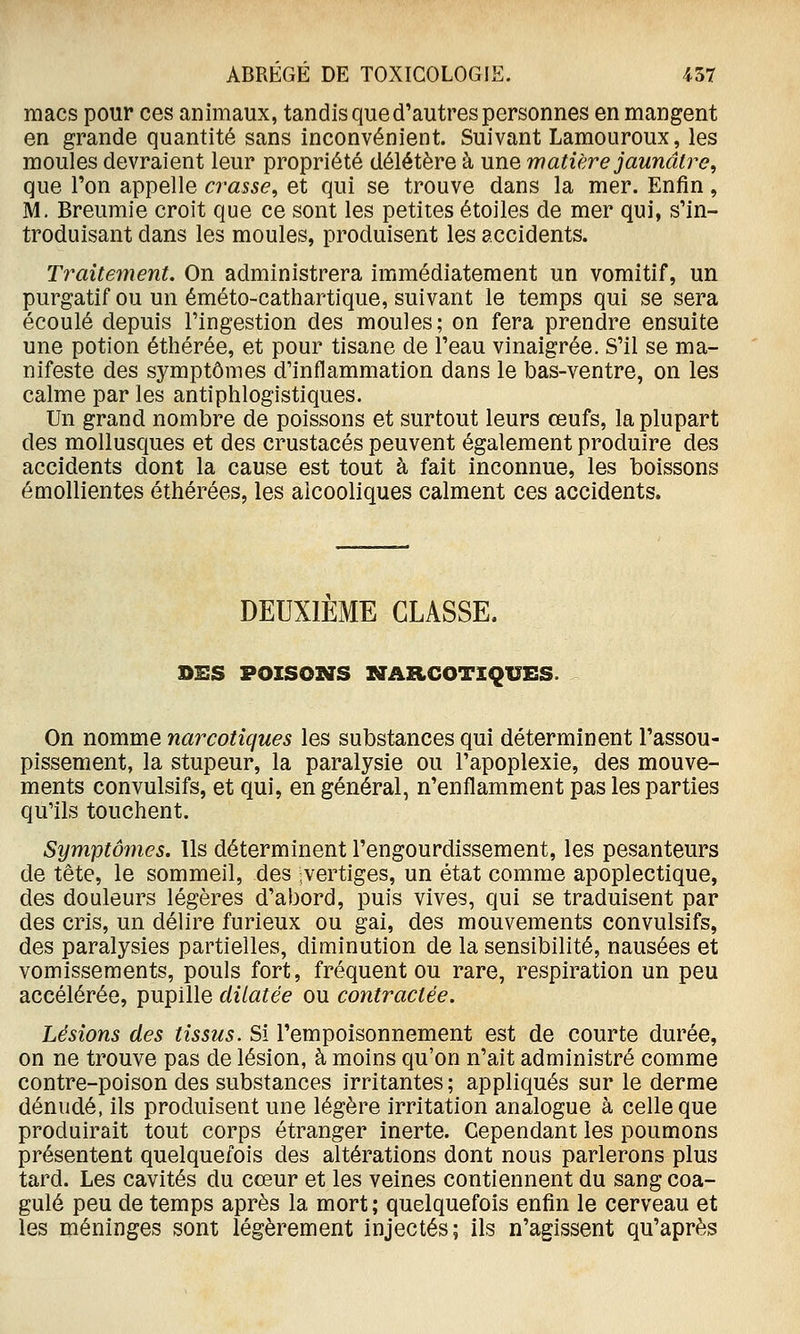 macs pour ces animaux, tandis que d'autres personnes en mangent en grande quantité sans inconvénient. Suivant Lamouroux, les moules devraient leur propriété délétère à une matière jaunâtre, que l'on appelle crasse, et qui se trouve dans la mer. Enfin, M. Breumie croit que ce sont les petites étoiles de mer qui, s'in- troduisant dans les moules, produisent les accidents. Traitement. On administrera immédiatement un vomitif, un purgatif ou un éméto-cathartique, suivant le temps qui se sera écoulé depuis l'ingestion des moules; on fera prendre ensuite une potion éthérée, et pour tisane de l'eau vinaigrée. S'il se ma- nifeste des symptômes d'inflammation dans le bas-ventre, on les calme par les antiphlogistiques. Un grand nombre de poissons et surtout leurs œufs, la plupart des mollusques et des crustacés peuvent également produire des accidents dont la cause est tout à fait inconnue, les boissons émollientes éthérées, les alcooliques calment ces accidents. DEUXIEME CLASSE. DES POISONS ZSTARCOTIQUES. On nomme narcotiques les substances qui déterminent l'assou- pissement, la stupeur, la paralysie ou l'apoplexie, des mouve- ments convulsifs, et qui, en général, n'enflamment pas les parties qu'ils touchent. Symptômes. Ils déterminent l'engourdissement, les pesanteurs de tête, le sommeil, des vertiges, un état comme apoplectique, des douleurs légères d'abord, puis vives, qui se traduisent par des cris, un délire furieux ou gai, des mouvements convulsifs, des paralysies partielles, diminution de la sensibilité, nausées et vomissements, pouls fort, fréquent ou rare, respiration un peu accélérée, pupille dilatée ou contractée. Lésions des tissus. Si l'empoisonnement est de courte durée, on ne trouve pas de lésion, à moins qu'on n'ait administré comme contre-poison des substances irritantes ; appliqués sur le derme dénudé, ils produisent une légère irritation analogue à celle que produirait tout corps étranger inerte. Cependant les poumons présentent quelquefois des altérations dont nous parlerons plus tard. Les cavités du cœur et les veines contiennent du sang coa- gulé peu de temps après la mort ; quelquefois enfin le cerveau et les méninges sont légèrement injectés; ils n'agissent qu'après