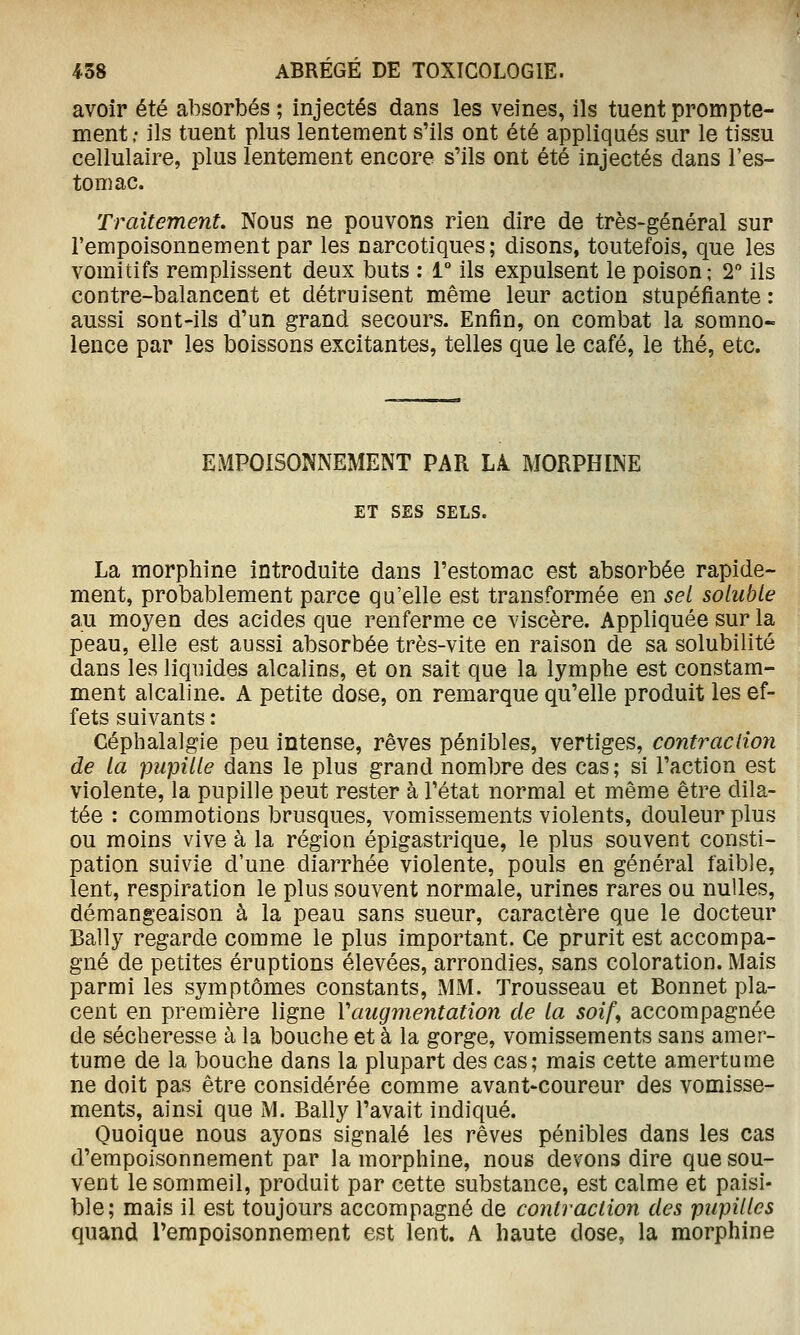 avoir été absorbés ; injectés dans les veines, ils tuent prompte- ment; ils tuent plus lentement s'ils ont été appliqués sur le tissu cellulaire, plus lentement encore s'ils ont été injectés dans l'es- tomac. Traitement. Nous ne pouvons rien dire de très-général sur l'empoisonnement par les narcotiques; disons, toutefois, que les vomitifs remplissent deux buts : 1° ils expulsent le poison; 2 ils contre-balancent et détruisent même leur action stupéfiante : aussi sont-ils d'un grand secours. Enfin, on combat la somno- lence par les boissons excitantes, telles que le café, le thé, etc. EMPOISONNEMENT PAR Li MORPHINE ET SES SELS. La morphine introduite dans l'estomac est absorbée rapide- ment, probablement parce qu'elle est transformée en sel solubLe au moyen des acides que renferme ce viscère. Appliquée sur la peau, elle est aussi absorbée très-vite en raison de sa solubilité dans les liquides alcalins, et on sait que la lymphe est constam- ment alcaline. A petite dose, on remarque qu'elle produit les ef- fets suivants : Céphalalgie peu intense, rêves pénibles, vertiges, contraclion de la pupille dans le plus grand nombre des cas; si l'action est violente, la pupille peut rester à l'état normal et même être dila- tée : commotions brusques, vomissements violents, douleur plus ou moins vive à la région épigastrique, le plus souvent consti- pation suivie d'une diarrhée violente, pouls en général faible, lent, respiration le plus souvent normale, urines rares ou nulles, démangeaison à la peau sans sueur, caractère que le docteur Bally regarde comme le plus important. Ce prurit est accompa- gné de petites éruptions élevées, arrondies, sans coloration. Mais parmi les symptômes constants, MM. Trousseau et Bonnet pla- cent en première ligne Vaugmentation de la soif^ accompagnée de sécheresse à la bouche et à la gorge, vomissements sans amer- tume de la bouche dans la plupart des cas; mais cette amertume ne doit pas être considérée comme avant-coureur des vomisse- ments, ainsi que M. Bally l'avait indiqué. Quoique nous ayons signalé les rêves pénibles dans les cas d'empoisonnement par la morphine, nous devons dire que sou- vent le sommeil, produit par cette substance, est calme et paisi- ble; mais il est toujours accompagné de contraclion des pupilles quand l'empoisonnement est lent. A haute dose, la morphine